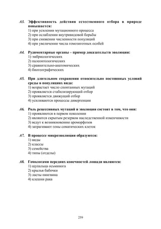 259
А3. Эффективность действия естественного отбора в природе
повышается:
1) при усилении мутационного процесса
2) при ослаблении внутривидовой борьбы
3) при снижении численности популяций
4) при увеличении числа гомозиготных особей
А4. Рудиментарные органы – пример доказательств эволюции:
1) эмбриологических
2) палеонтологических
3) сравнительно-анатомических
4) биогеографических
А5. При длительном сохранении относительно постоянных условий
среды в популяциях вида:
1) возрастает число спонтанных мутаций
2) проявляется стабилизирующий отбор
3) проявляется движущий отбор
4) усиливаются процессы дивергенции
А6. Роль рецессивных мутаций и эволюции состоит в том, что они:
1) проявляются в первом поколении
2) являются скрытым резервом наследственной изменчивости
3) ведут к возникновению ароморфозов
4) затрагивают гены соматических клеток
А7. В процессе микроэволюции образуются:
1) виды
2) классы
3) семейства
4) типы (отделы)
А8. Гомологами передних конечностей лошади являются:
1) щупальца осьминога
2) крылья бабочки
3) ласты пингвина
4) клешни рака
Copyright ОАО «ЦКБ «БИБКОМ» & ООО «Aгентство Kнига-Cервис»
 