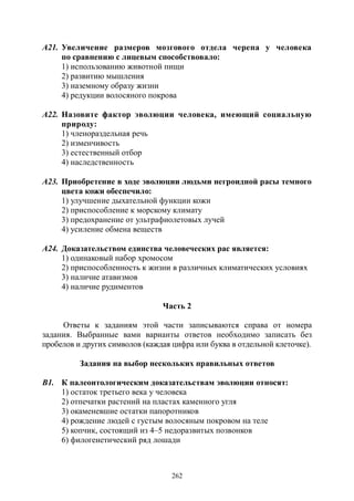 262
А21. Увеличение размеров мозгового отдела черепа у человека
по сравнению с лицевым способствовало:
1) использованию животной пищи
2) развитию мышления
3) наземному образу жизни
4) редукции волосяного покрова
А22. Назовите фактор эволюции человека, имеющий социальную
природу:
1) членораздельная речь
2) изменчивость
3) естественный отбор
4) наследственность
А23. Приобретение в ходе эволюции людьми негроидной расы темного
цвета кожи обеспечило:
1) улучшение дыхательной функции кожи
2) приспособление к морскому климату
3) предохранение от ультрафиолетовых лучей
4) усиление обмена веществ
А24. Доказательством единства человеческих рас является:
1) одинаковый набор хромосом
2) приспособленность к жизни в различных климатических условиях
3) наличие атавизмов
4) наличие рудиментов
Часть 2
Ответы к заданиям этой части записываются справа от номера
задания. Выбранные вами варианты ответов необходимо записать без
пробелов и других символов (каждая цифра или буква в отдельной клеточке).
Задания на выбор нескольких правильных ответов
В1. К палеонтологическим доказательствам эволюции относят:
1) остаток третьего века у человека
2) отпечатки растений на пластах каменного угля
3) окаменевшие остатки папоротников
4) рождение людей с густым волосяным покровом на теле
5) копчик, состоящий из 4–5 недоразвитых позвонков
6) филогенетический ряд лошади
Copyright ОАО «ЦКБ «БИБКОМ» & ООО «Aгентство Kнига-Cервис»
 