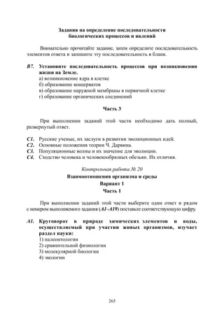 265
Задания на определение последовательности
биологических процессов и явлений
Внимательно прочитайте задание, затем определите последовательность
элементов ответа и запишите эту последовательность в бланк.
В7. Установите последовательность процессов при возникновении
жизни на Земле.
а) возникновение ядра в клетке
б) образование коацерватов
в) образование наружной мембраны в первичной клетке
г) образование органических соединений
Часть 3
При выполнении заданий этой части необходимо дать полный,
развернутый ответ.
С1. Русские ученые, их заслуги в развитии эволюционных идей.
С2. Основные положения теории Ч. Дарвина.
С3. Популяционные волны и их значение для эволюции.
С4. Сходство человека и человекообразных обезьян. Их отличия.
Контрольная работа № 20
Взаимоотношения организма и среды
Вариант 1
Часть 1
При выполнении заданий этой части выберите один ответ и рядом
с номером выполняемого задания (А1–А19) поставьте соответствующую цифру.
А1. Круговорот в природе химических элементов и воды,
осуществляемый при участии живых организмов, изучает
раздел науки:
1) палеонтологии
2) сравнительной физиологии
3) молекулярной биологии
4) экологии
Copyright ОАО «ЦКБ «БИБКОМ» & ООО «Aгентство Kнига-Cервис»
 