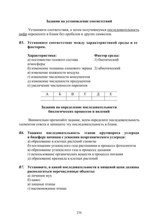 270
Задания на установление соответствий
Установите соответствия, а затем получившуюся последовательность
цифр перенесите в бланк без пробелов и других символов.
В5. Установите соответствие между характеристикой среды и ее
фактором.
Характеристика: Фактор среды:
а) постоянство газового состава
атмосферы
1) биотический
б) изменение толщины озонового экрана 2) абиотический
в) изменение влажности воздуха
г) изменение численности консументов
д) изменение численности продуцентов
е) увеличение численности паразитов
А Б В Г Д Е
Задания на определение последовательности
биологических процессов и явлений
Внимательно прочитайте задание, затем определите последовательность
элементов ответа и запишите эту последовательность в бланк.
В6. Укажите последовательность этапов круговорота углерода
в биосфере начиная с усвоения неорганического углерода:
а) образование в клетках растений глюкозы
б) поглощение углекислого газа растениями в процессе фотосинтеза
в) образование углекислого газа в процессе дыхания
г) использование органических веществ в процессе питания
д) образование крахмала в клетках растений
В7. Установите, в какой последовательности в пищевой цепи должны
располагаться перечисленные объекты:
а) личинки мух
б) навоз
в) хищные птицы
г) насекомоядные птицы
Copyright ОАО «ЦКБ «БИБКОМ» & ООО «Aгентство Kнига-Cервис»
 