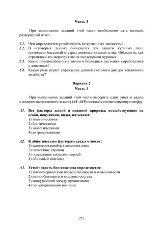 271
Часть 3
При выполнении заданий этой части необходимо дать полный,
развернутый ответ.
С1. Чем определяется устойчивость естественных экосистем?
С2. В некоторых лесных биоценозах для защиты куриных птиц
проводили массовый отстрел дневных хищных птиц. Объясните, как
отразилось это мероприятие на численности куриных.
С3. Какие приспособления к жизни в безводных пустынях выработались
у животных?
С4. Какую роль играет управление длиной светового дня для тепличного
хозяйства?
Вариант 2
Часть 1
При выполнении заданий этой части выберите один ответ и рядом
с номером выполняемого задания (А1–А19) поставьте соответствующую цифру.
А1. Все факторы живой и неживой природы, воздействующие на
особи, популяции, виды, называют:
1) абиотическими
2) биотическими
3) экологическими
4) антропогенными
А2. К абиотическим факторам среды относят:
1) скопление помёта в колониях птиц
2) нашествие саранчи
3) подрывание кабанами корней
4) обильный снегопад
А3. Устойчивость биогеоценоза определяется:
1) закономерностями наследственности и изменчивости
2) разнообразием его видового состава
3) конкуренцией между организмами
4) популяционными волнами
Copyright ОАО «ЦКБ «БИБКОМ» & ООО «Aгентство Kнига-Cервис»
 