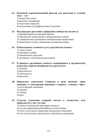 272
А4. Основной ограничивающий фактор для растений в степной
зоне – это:
1) недостаток влаги
2) высокая температура
3) отсутствие перегноя
4) интенсивное ультрафиолетовое излучение
А5. Ведущая роль растений в природном сообществе состоит в:
1) преобразовании солнечной энергии
2) обогащении почвы водой и минеральными солями
3) снабжении всех организмов минеральными веществами
4) накоплении гумуса, повышении плодородия почвы
А6. В биогеоценозе заливного луга к редуцентам относят:
1) злаки, осоки
2) бактерии и грибы
3) мышевидных грызунов
4) насекомых, питающихся растениями
А7. В процессе круговорота веществ содержащаяся в органических
веществах энергия освобождается в результате:
1) гниения
2) фотосинтеза
3) хемосинтеза
4) фотолиза
А8. Определите консумента I порядка в цепи питания: зерна
пшеницы  клоп вредная черепашка  перепел  лисица  орел:
1) клоп вредная черепашка
2) перепел
3) лисица
4) орел
А9. Сходство плантации сахарной свеклы и экосистемы луга
проявляется в том, что они:
1) имеют незамкнутый круговорот веществ
2) для них характерно разнообразие сетей питания
3) в них отсутствуют вторичные консументы (хищники)
4) в их состав входят продуценты, консументы, редуценты
Copyright ОАО «ЦКБ «БИБКОМ» & ООО «Aгентство Kнига-Cервис»
 