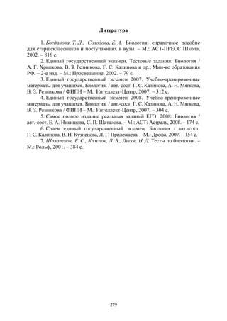 279
Литература
1. Богданова, Т. Л., Солодова, Е. А. Биология: справочное пособие
для старшеклассников и поступающих в вузы. – М.: АСТ-ПРЕСС Школа,
2002. – 816 с.
2. Единый государственный экзамен. Тестовые задания: Биология /
А. Г. Хрипкова, В. З. Резникова, Г. С. Калинова и др.; Мин-во образования
РФ. – 2-е изд. – М.: Просвещение, 2002. – 79 с.
3. Единый государственный экзамен 2007. Учебно-тренировочные
материалы для учащихся. Биология. / авт.-сост. Г. С. Калинова, А. Н. Мягкова,
В. З. Резникова / ФИПИ – М.: Интеллект-Центр, 2007. – 312 с.
4. Единый государственный экзамен 2008. Учебно-тренировочные
материалы для учащихся. Биология. / авт.-сост. Г. С. Калинова, А. Н. Мягкова,
В. З. Резникова / ФИПИ – М.: Интеллект-Центр, 2007. – 304 с.
5. Самое полное издание реальных заданий ЕГЭ: 2008: Биология /
авт.-сост. Е. А. Никишова, С. П. Шаталова. – М.: АСТ: Астрель, 2008. – 174 с.
6. Сдаем единый государственный экзамен. Биология / авт.-сост.
Г. С. Калинова, В. Н. Кузнецова, Л. Г. Прилежаева. – М.: Дрофа, 2007. – 154 с.
7. Шалапенок, Е. С., Камлюк, Л. В., Лисов, Н. Д. Тесты по биологии. –
М.: Рольф, 2001. – 384 с.
Copyright ОАО «ЦКБ «БИБКОМ» & ООО «Aгентство Kнига-Cервис»
 