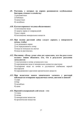 27
А9. Растения, у которых на корнях развиваются клубеньковые
бактерии, относят к семейству:
1) розоцветных
2) бобовых
3) капустных
4) лилейных
А10. Клетки корневого чехлика обеспечивают:
1) поглощение воды
2) защиту корня от повреждений
3) рост корня
4) поглощение минеральных веществ
А11. При поливе растений лейку следует держать у поверхности
почвы, чтобы:
1) не размывать корни
2) не переувлажнить почву
3) вода не попадала на листья
4) вода не растекалась
А12. Пословицу «Почву лучше один раз взрыхлить, чем два раза плохо
полить» можно объяснить тем, что в результате рыхления
замедляется:
1) поступление в почву углекислого газа
2) передвижение воды и минеральных веществ в растении
3) испарение воды из почвы и улучшается снабжение корней
кислородом
4) передвижение в растении органических веществ
А13. При недостатке какого химического элемента у растений
наблюдается отмирание верхушечных почек, цветков и завязей?
1) сера
2) бор
3) молибден
4) цинк
А14. Верхний плодородный слой земли – это:
1) глина
2) почва
3) минеральные вещества
4) органические вещества
Copyright ОАО «ЦКБ «БИБКОМ» & ООО «Aгентство Kнига-Cервис»
 