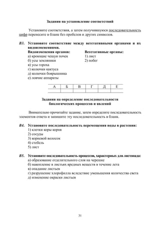 31
Задания на установление соответствий
Установите соответствия, а затем получившуюся последовательность
цифр перенесите в бланк без пробелов и других символов.
В3. Установите соответствие между вегетативными органами и их
видоизменениями.
Видоизменения органов: Вегетативные органы:
а) кроющие чешуи почек 1) лист
б) усы земляники 2) побег
в) усы гороха
г) колючки кактуса
д) колючки боярышника
е) ловчие аппараты
А Б В Г Д Е
Задания на определение последовательности
биологических процессов и явлений
Внимательно прочитайте задание, затем определите последовательность
элементов ответа и запишите эту последовательность в бланк.
В4. Установите последовательность перемещения воды в растении:
1) клетки коры корня
2) сосуды
3) корневой волосок
4) стебель
5) лист
В5. Установите последовательность процессов, характерных длялистопада:
а) образование отделительного слоя на черешке
б) накопление в листьях вредных веществ в течение лета
в) опадание листьев
г) разрушение хлорофилла вследствие уменьшения количества света
д) изменение окраски листьев
Copyright ОАО «ЦКБ «БИБКОМ» & ООО «Aгентство Kнига-Cервис»
 