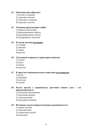 33
А3. Околоцветник образуют:
1) пестик и тычинки
2) чашечка и венчик
3) лепестки и тычинки
4) чашечка и пестик
А4. Тычинки представляют собой:
1) выросты цветоложа
2) видоизмененные побеги
3) видоизмененные листья
4) недоразвитые лепестки
А5. В состав пестика не входит:
1) столбик
2) связник
3) завязь
4) рыльце
А6. Для вишни и примулы характерно соцветие:
1) зонтик
2) кисть
3) щиток
4) метелка
А7. К простым моноподиальным соцветиям не относится:
1) колос
2) корзинка
3) метелка
4) зонтик
А8. Белые цветки у травянистых растений елового леса – это
приспособление к:
1) опылению насекомыми
2) опылению ветром
3) самоопылению
4) опылению птицами
А9. Истинные плоды покрытосеменных развиваются из:
1) завязи пестика
2) чашелистиков
3) тычиночных нитей
4) лепестков
Copyright ОАО «ЦКБ «БИБКОМ» & ООО «Aгентство Kнига-Cервис»
 