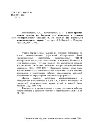 4
УДК 57(075.8) (076.5)
ББК 28:74.202
М234
М234
Маниковская, Н. С., Гребенщиков, В. М. Учебно-трениро-
вочные задания по биологии для подготовки к единому
государственному экзамену (ЕГЭ): пособие для слушателей
подготовительных курсов / под ред. Л. В. Начевой. – Кемерово:
КемГМА, 2009 – 279 с.
Учебно-тренировочные задания по биологии составлены на
основе экзаменационных упражнений Федерального банка
экзаменационных материалов, подготовленных ФИПИ
(Федеральным институтом педагогических измерений). Включают в
себя тренировочные тестовые задания, при составлении которых
использовались открытые варианты контрольно-измерительных
материалов (КИМ) 2003–2007 гг. Настоящие задания могут быть
использованы как для самостоятельной подготовки, так и в качестве
дополнения к контрольным работам, предложенным кафедрой
общей биологии в предыдущих методических разработках.
Данное пособие адресовано старшеклассникам и
абитуриентам, поступающим в КемГМА, а также рассчитано на
слушателей подготовительных курсов очной и заочной форм
обучения (ЦДО КемГМА).
Рассмотрено и рекомендовано к печати заседанием кафедры
общей биологии с основами генетики и паразитологии КемГМА от
29.12.08.
© Кемеровская государственная медицинская академия, 2009.
Copyright ОАО «ЦКБ «БИБКОМ» & ООО «Aгентство Kнига-Cервис»
 