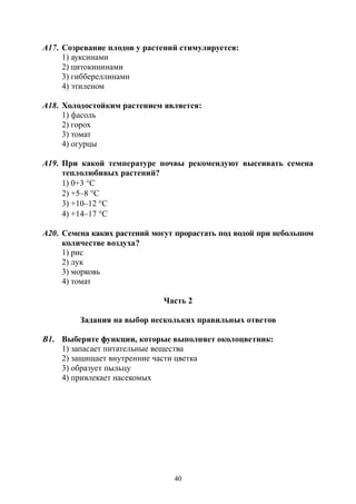 40
А17. Созревание плодов у растений стимулируется:
1) ауксинами
2) цитокининами
3) гиббереллинами
4) этиленом
А18. Холодостойким растением является:
1) фасоль
2) горох
3) томат
4) огурцы
А19. При какой температуре почвы рекомендуют высеивать семена
теплолюбивых растений?
1) 0+3 С
2) +5–8 С
3) +10–12 С
4) +14–17 С
А20. Семена каких растений могут прорастать под водой при небольшом
количестве воздуха?
1) рис
2) лук
3) морковь
4) томат
Часть 2
Задания на выбор нескольких правильных ответов
В1. Выберите функции, которые выполняет околоцветник:
1) запасает питательные вещества
2) защищает внутренние части цветка
3) образует пыльцу
4) привлекает насекомых
Copyright ОАО «ЦКБ «БИБКОМ» & ООО «Aгентство Kнига-Cервис»
 