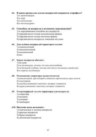 43
А4. В каких органеллах клеток водорослей содержится хлорофилл?
1) в хроматофорах
2) в ядре
3) в цитоплазме
4) в митохондриях
А5. Способны ли водоросли к активному передвижению?
1) к передвижению способны все водоросли
2) передвигаются только колониальные формы
3) передвигаются только нитчатые формы
4) передвигаются водоросли, имеющие жгутики
А6. Для зелёных водорослей характерен таллом:
1) одноклеточный
2) многоклеточный
3) колониальный
4) все
А7. Бурые водоросли обитают:
1) на суше
2) на мелководье, потому что они светолюбивы
3) на большой глубине, так как они могут поглощать синий свет
4) в горячих источниках
А8. Размножение спирогиры осуществляется:
1) конъюгацией, при которой сливаются протопласты двух клеток
2) зооспорами
3) одножгутиковыми гаметами, которые сливаются
4) двужгутиковыми гаметами, которые сливаются
А9. Гетероморфный таллом характерен для водоросли:
1) спирогира
2) вольвокс
3) улотрикс
4) ламинария
А10. Цветение воды вызывают:
1) синезеленые и зеленые водоросли
2) красные водоросли
3) бурые водоросли
4) диатомовые водоросли
Copyright ОАО «ЦКБ «БИБКОМ» & ООО «Aгентство Kнига-Cервис»
 