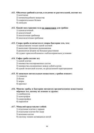 44
А11. Оболочка грибной клетки, в отличие от растительной, состоит из:
1) клетчатки
2) хитиноподобного вещества
3) сократительных белков
4) липидов
А12. Какой тип строения тела не характерен для грибов:
1) одноклеточный
2) доклеточный
3) неклеточная грибница
4) многоклеточная грибница
А13. Спора гриба отличается от споры бактерии тем, что:
1) представлена только одной клеткой
2) выполняет функцию размножения
3) разносится ветром на большое расстояние
4) служит приспособлением к неблагоприятным условиям
А14. Гифы гриба состоят из:
1) одной клетки
2) множества изолированных клеток
3) множества соединенных между собой клеток
4) одной гигантской клетки, не разделенной перегородками
А15. К запасным питательным веществам у грибов относят:
1) гликоген
2) белки
3) жиры
4) крахмал
А16. Многие грибы и бактерии питаются органическими веществами
мёртвых тел, потому их относят к группе:
1) симбионтов
2) хемотрофов
3) сапротрофов
4) паразитов
А17. Мицелий представляет собой:
1) отдельные клетки с ядрами
2) отдельные клетки без ядер
3) колонию клеток
4) систему тонких ветвящихся нитей
Copyright ОАО «ЦКБ «БИБКОМ» & ООО «Aгентство Kнига-Cервис»
 