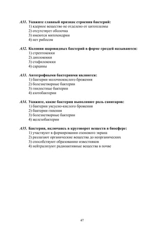 47
А31. Укажите главный признак строения бактерий:
1) ядерное вещество не отделено от цитоплазмы
2) отсутствует оболочка
3) имеются митохондрии
4) нет рибосом
А32. Колонии шаровидных бактерий в форме гроздей называются:
1) стрептококки
2) диплококки
3) стафилококки
4) сарцины
А33. Автотрофными бактериями являются:
1) бактерии молочнокислого брожения
2) болезнетворные бактерии
3) гнилостные бактерии
4) азотобактерии
А34. Укажите, какие бактерии выполняют роль санитаров:
1) бактерии уксусно-кислого брожения
2) бактерии гниения
3) болезнетворные бактерии
4) железобактерии
А35. Бактерии, включаясь в круговорот веществ в биосфере:
1) участвуют в формировании озонового экрана
2) разлагают органические вещества до неорганических
3) способствуют образованию известняков
4) нейтрализуют радиоактивные вещества в почве
Copyright ОАО «ЦКБ «БИБКОМ» & ООО «Aгентство Kнига-Cервис»
 