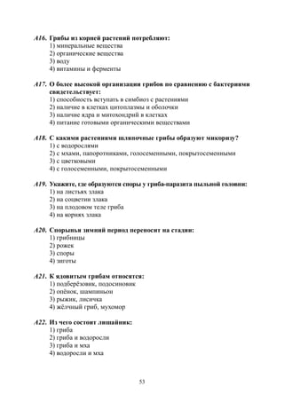 53
А16. Грибы из корней растений потребляют:
1) минеральные вещества
2) органические вещества
3) воду
4) витамины и ферменты
А17. О более высокой организации грибов по сравнению с бактериями
свидетельствует:
1) способность вступать в симбиоз с растениями
2) наличие в клетках цитоплазмы и оболочки
3) наличие ядра и митохондрий в клетках
4) питание готовыми органическими веществами
А18. С какими растениями шляпочные грибы образуют микоризу?
1) с водорослями
2) с мхами, папоротниками, голосеменными, покрытосеменными
3) с цветковыми
4) с голосеменными, покрытосеменными
А19. Укажите, где образуются споры у гриба-паразита пыльной головни:
1) на листьях злака
2) на соцветии злака
3) на плодовом теле гриба
4) на корнях злака
А20. Спорынья зимний период переносит на стадии:
1) грибницы
2) рожек
3) споры
4) зиготы
А21. К ядовитым грибам относятся:
1) подберёзовик, подосиновик
2) опёнок, шампиньон
3) рыжик, лисичка
4) жёлчный гриб, мухомор
А22. Из чего состоит лишайник:
1) гриба
2) гриба и водоросли
3) гриба и мха
4) водоросли и мха
Copyright ОАО «ЦКБ «БИБКОМ» & ООО «Aгентство Kнига-Cервис»
 