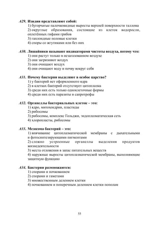 55
А29. Изидии представляют собой:
1) бугорчатые палочковидные выросты верхней поверхности таллома
2) округлые образования, состоящие из клеток водоросли,
оплетённых гифами грибов
3) гаплоидные половые клетки
4) споры со жгутиками или без них
А30. Лишайники называют индикаторами чистоты воздуха, потому что:
1) они растут только в незагазованном воздухе
2) они загрязняют воздух
3) они очищают воздух
4) они очищают воду и почву вокруг себя
А31. Почему бактерии выделяют в особое царство?
1) у бактерий нет оформленного ядра
2) в клетках бактерий отсутствует цитоплазма
3) среди них есть только одноклеточные формы
4) среди них есть паразиты и сапротрофы
А32. Органеллы бактериальных клеток – это:
1) ядро, митохондрии, пластиды
2) рибосомы
3) рибосомы, комплекс Гольджи, эндоплазматическая сеть
4) хлоропласты, рибосомы
А33. Мезосома бактерий – это:
1) впячивание цитоплазматической мембраны с дыхательными
и фотосинтезирующими пигментами
2) сложно устроенные органеллы выделения продуктов
жизнедеятельности
3) места отложения в запас питательных веществ
4) наружные выросты цитоплазматической мембраны, выполняющие
защитную функцию
А34. Бактерии размножаются:
1) спорами и почкованием
2) спорами и гаметами
3) множественным делением клетки
4) почкованием и поперечным делением клетки пополам
Copyright ОАО «ЦКБ «БИБКОМ» & ООО «Aгентство Kнига-Cервис»
 