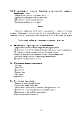 56
А35. В круговороте веществ бактерии и грибы, как правило,
выполняют роль:
1) производителей органических веществ
2) разрушителей органических веществ
3) начального звена в цепи питания
4) консументов второго порядка
Часть 2
Ответы к заданиям этой части записываются справа от номера
задания. Выбранные вами варианты ответов необходимо записать без
пробелов и других символов (каждая цифра или буква в отдельной клеточке).
Задания на выбор нескольких правильных ответов
В1. Особенности, характерные для лишайников:
1) представляют самостоятельную группу организмов
2) занимают промежуточное положение между растениями и животными
3) чувствительны к загрязнению окружающей среды
4) нетребовательны к влажности, теплу, плодородию почвы
5) состоят из сросшихся с корнями растений гифов
6) состоят из одинаковых клеток
В2. К плесневым грибам относятся:
1) мукор
2) кандида
3) вентурия
4) аспергилл
5) головня
6) пеницилл
В3. Грибы, как и растения:
1) растут в течение всей жизни
2) имеют ограниченный рост
3) всасывают питательные вещества поверхностью тела
4) питаются готовыми органическими веществами
5) содержат хитин в оболочках клеток
6) имеют клеточное строение
Copyright ОАО «ЦКБ «БИБКОМ» & ООО «Aгентство Kнига-Cервис»
 