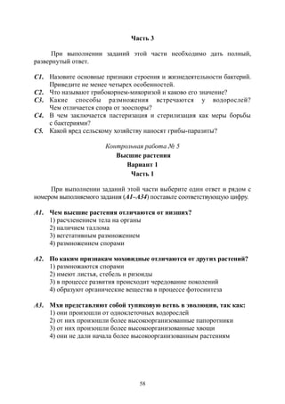 58
Часть 3
При выполнении заданий этой части необходимо дать полный,
развернутый ответ.
С1. Назовите основные признаки строения и жизнедеятельности бактерий.
Приведите не менее четырех особенностей.
С2. Что называют грибокорнем-микоризой и каково его значение?
С3. Какие способы размножения встречаются у водорослей?
Чем отличается спора от зооспоры?
С4. В чем заключается пастеризация и стерилизация как меры борьбы
с бактериями?
С5. Какой вред сельскому хозяйству наносят грибы-паразиты?
Контрольная работа № 5
Высшие растения
Вариант 1
Часть 1
При выполнении заданий этой части выберите один ответ и рядом с
номером выполняемого задания (А1–А34) поставьте соответствующую цифру.
А1. Чем высшие растения отличаются от низших?
1) расчленением тела на органы
2) наличием таллома
3) вегетативным размножением
4) размножением спорами
А2. По каким признакам моховидные отличаются от других растений?
1) размножаются спорами
2) имеют листья, стебель и ризоиды
3) в процессе развития происходит чередование поколений
4) образуют органические вещества в процессе фотосинтеза
А3. Мхи представляют собой тупиковую ветвь в эволюции, так как:
1) они произошли от одноклеточных водорослей
2) от них произошли более высокоорганизованные папоротники
3) от них произошли более высокоорганизованные хвощи
4) они не дали начала более высокоорганизованным растениям
Copyright ОАО «ЦКБ «БИБКОМ» & ООО «Aгентство Kнига-Cервис»
 