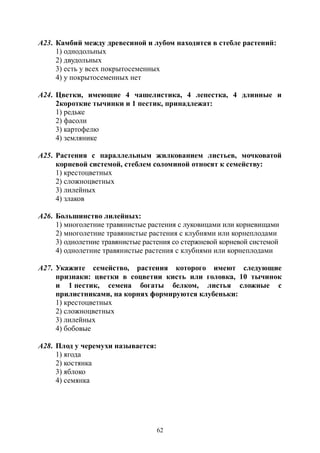 62
А23. Камбий между древесиной и лубом находится в стебле растений:
1) однодольных
2) двудольных
3) есть у всех покрытосеменных
4) у покрытосеменных нет
А24. Цветки, имеющие 4 чашелистика, 4 лепестка, 4 длинные и
2короткие тычинки и 1 пестик, принадлежат:
1) редьке
2) фасоли
3) картофелю
4) землянике
А25. Растения с параллельным жилкованием листьев, мочковатой
корневой системой, стеблем соломиной относят к семейству:
1) крестоцветных
2) сложноцветных
3) лилейных
4) злаков
А26. Большинство лилейных:
1) многолетние травянистые растения с луковицами или корневищами
2) многолетние травянистые растения с клубнями или корнеплодами
3) однолетние травянистые растения со стержневой корневой системой
4) однолетние травянистые растения с клубнями или корнеплодами
А27. Укажите семейство, растения которого имеют следующие
признаки: цветки в соцветии кисть или головка, 10 тычинок
и 1 пестик, семена богаты белком, листья сложные с
прилистниками, на корнях формируются клубеньки:
1) крестоцветных
2) сложноцветных
3) лилейных
4) бобовые
А28. Плод у черемухи называется:
1) ягода
2) костянка
3) яблоко
4) семянка
Copyright ОАО «ЦКБ «БИБКОМ» & ООО «Aгентство Kнига-Cервис»
 