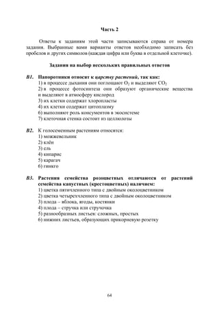64
Часть 2
Ответы к заданиям этой части записываются справа от номера
задания. Выбранные вами варианты ответов необходимо записать без
пробелов и других символов (каждая цифра или буква в отдельной клеточке).
Задания на выбор нескольких правильных ответов
В1. Папоротники относят к царству растений, так как:
1) в процессе дыхания они поглощают О2 и выделяют СО2
2) в процессе фотосинтеза они образуют органические вещества
и выделяют в атмосферу кислород
3) их клетки содержат хлоропласты
4) их клетки содержат цитоплазму
6) выполняют роль консументов в экосистеме
7) клеточная стенка состоит из целлюлозы
В2. К голосеменным растениям относятся:
1) можжевельник
2) клён
3) ель
4) кипарис
5) карагач
6) гинкго
В3. Растения семейства розоцветных отличаются от растений
семейства капустных (крестоцветных) наличием:
1) цветка пятичленного типа с двойным околоцветником
2) цветка четырехчленного типа с двойным околоцветником
3) плода – яблока, ягоды, костянки
4) плода – стручка или стручочка
5) разнообразных листьев: сложных, простых
6) нижних листьев, образующих прикорневую розетку
Copyright ОАО «ЦКБ «БИБКОМ» & ООО «Aгентство Kнига-Cервис»
 