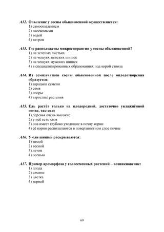 69
А12. Опыление у сосны обыкновенной осуществляется:
1) самоопылением
2) насекомыми
3) водой
4) ветром
А13. Где расположены микроспорангии у сосны обыкновенной?
1) на зеленых листьях
2) на чешуях женских шишек
3) на чешуях мужских шишек
4) в специализированных образованиях под корой ствола
А14. Из семязачатков сосны обыкновенной после оплодотворения
образуется:
1) зародыш семени
2) семя
3) споры
4) взрослые растения
А15. Ель растёт только на плодородной, достаточно увлажнённой
почве, так как:
1) деревья очень высокие
2) у неё есть хвоя
3) она имеет глубоко уходящие в почву корни
4) её корни располагаются в поверхностном слое почвы
А16. У ели шишки раскрываются:
1) зимой
2) весной
3) летом
4) осенью
А17. Пример ароморфоза у голосеменных растений – возникновение:
1) плода
2) семени
3) цветка
4) корней
Copyright ОАО «ЦКБ «БИБКОМ» & ООО «Aгентство Kнига-Cервис»
 