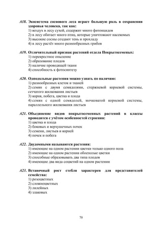 70
А18. Экосистема соснового леса играет большую роль в сохранении
здоровья человека, так как:
1) воздух в лесу сухой, содержит много фитонцидов
2) в лесу обитает много птиц, которые уничтожают насекомых
3) высокие сосны создают тень и прохладу
4) в лесу растёт много разнообразных грибов
А19. Отличительный признак растений отдела Покрытосеменых:
1) перекрестное опыление
2) образование плодов
3) наличие проводящей ткани
4) способность к фотосинтезу
А20. Однодольные растения можно узнать по наличию:
1) разнообразных клеток и тканей
2) семян с двумя семядолями, стержневой корневой системы,
сетчатого жилкования листьев
3) корня, побега, цветка и плода
4) семян с одной семядолей, мочковатой корневой системы,
параллельного жилкования листьев
А21. Объединение видов покрытосеменных растений в классы
проводится с учётом особенностей строения:
1) цветка и плода
2) боковых и верхушечных почек
3) семени, листьев и корней
4) почек и побега
А22. Двудомными называются растения:
1) имеющие на одном растении цветки только одного пола
2) имеющие на одном растении обоеполые цветки
3) способные образовывать два типа плодов
4) имеющие два вида соцветий на одном растении
А23. Вставочный рост стебля характерен для представителей
семейства:
1) розоцветных
2) сложноцветных
3) лилейных
4) злаковых
Copyright ОАО «ЦКБ «БИБКОМ» & ООО «Aгентство Kнига-Cервис»
 