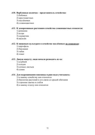 72
А30. Верблюжья колючка – представитель семейства:
1) бобовых
2) крестоцветных
3) паслёновых
4) сложноцветных
А31. К декоративным растениям семейства сложноцветных относится:
1) ромашка
2) астра
3) одуванчик
4) василёк
А32. К пищевым культурам в семействе паслёновых не относится:
1) картофель
2) баклажан
3) табак
4) томат
А33. Дикую капусту люди начали разводить из-за:
1) клубней
2) плодов
3) сочных листьев
4) семян
А34. Для выращивания пшеницы и ржи надо учитывать:
1) к какому семейству они относятся
2) биологию растений и его связи со средой обитания
3) строение цветка и стебля
4) к какому отделу они относятся
Copyright ОАО «ЦКБ «БИБКОМ» & ООО «Aгентство Kнига-Cервис»
 