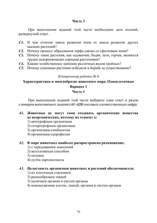 76
Часть 3
При выполнении заданий этой части необходимо дать полный,
развернутый ответ.
С1. В чем отличие цикла развития мхов от цикла развития других
высших растений?
С2. Почему процесс образования торфа связан со сфагновым мхом?
С3. Почему такие растения, как одуванчик, бодяк, осот, горчак, являются
трудно искореняемыми сорными растениями?
С4. Каково хозяйственное значение различных видов хвойных?
С5. Почему семенные растения победили в борьбе за существование?
Контрольная работа № 6
Характеристика и многообразие животного мира. Одноклеточные
Вариант 1
Часть 1
При выполнении заданий этой части выберите один ответ и рядом
с номером выполняемого задания (А1–А20) поставьте соответствующую цифру.
А1. Животные не могут сами создавать органические вещества
из неорганических, поэтому их относят к:
1) автотрофным организмам
2) гетеротрофным организмам
3) организмам-симбионтам
4) организмам-сапрофитам
А2. В мире животных наиболее распространено размножение:
1) с чередованием поколений
2) вегетативным способом
3) половое
4) путём партеногенеза
А3. Целостность организмов животных и растений обеспечивается:
1) их клеточным строением
2) разнообразием тканей
3) наличием органов и систем органов
4) взаимосвязями клеток, тканей, органов и систем органов
Copyright ОАО «ЦКБ «БИБКОМ» & ООО «Aгентство Kнига-Cервис»
 