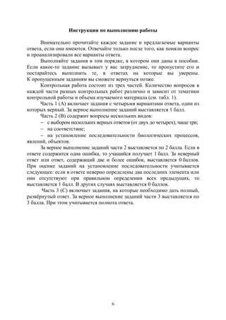 6
Инструкция по выполнению работы
Внимательно прочитайте каждое задание и предлагаемые варианты
ответа, если они имеются. Отвечайте только после того, как поняли вопрос
и проанализировали все варианты ответа.
Выполняйте задания в том порядке, в котором они даны в пособии.
Если какое-то задание вызывает у вас затруднение, то пропустите его и
постарайтесь выполнить те, в ответах на которые вы уверены.
К пропущенным заданиям вы сможете вернуться позже.
Контрольная работа состоит из трех частей. Количество вопросов в
каждой части разных контрольных работ различно и зависит от тематики
контрольной работы и объема изучаемого материала (см. табл. 1).
Часть 1 (А) включает задания с четырьмя вариантами ответа, один из
которых верный. За верное выполнение заданий выставляется 1 балл.
Часть 2 (В) содержит вопросы нескольких видов:
 с выбором нескольких верных ответов (от двух до четырех), чаще три;
 на соответствие;
 на установление последовательности биологических процессов,
явлений, объектов.
За верное выполнение заданий части 2 выставляется по 2 балла. Если в
ответе содержится одна ошибка, то учащийся получает 1 балл. За неверный
ответ или ответ, содержащий две и более ошибок, выставляется 0 баллов.
При оценке заданий на установление последовательности учитывается
следующее: если в ответе неверно определены два последних элемента или
они отсутствуют при правильном определении всех предыдущих, то
выставляется 1 балл. В других случаях выставляется 0 баллов.
Часть 3 (С) включает задания, на которые необходимо дать полный,
развёрнутый ответ. За верное выполнение заданий части 3 выставляется по
3 балла. При этом учитывается полнота ответа.
Copyright ОАО «ЦКБ «БИБКОМ» & ООО «Aгентство Kнига-Cервис»
 