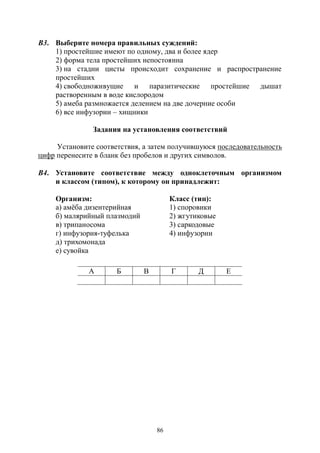 86
В3. Выберите номера правильных суждений:
1) простейшие имеют по одному, два и более ядер
2) форма тела простейших непостоянна
3) на стадии цисты происходит сохранение и распространение
простейших
4) свободноживущие и паразитические простейшие дышат
растворенным в воде кислородом
5) амеба размножается делением на две дочерние особи
6) все инфузории – хищники
Задания на установления соответствий
Установите соответствия, а затем получившуюся последовательность
цифр перенесите в бланк без пробелов и других символов.
В4. Установите соответствие между одноклеточным организмом
и классом (типом), к которому он принадлежит:
Организм: Класс (тип):
а) амёба дизентерийная 1) споровики
б) малярийный плазмодий 2) жгутиковые
в) трипаносома 3) саркодовые
г) инфузория-туфелька 4) инфузории
д) трихомонада
е) сувойка
А Б В Г Д Е
Copyright ОАО «ЦКБ «БИБКОМ» & ООО «Aгентство Kнига-Cервис»
 