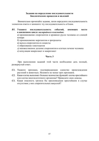 87
Задания на определение последовательности
биологических процессов и явлений
Внимательно прочитайте задание, затем определите последовательность
элементов ответа и запишите эту последовательность в бланк.
В5. Укажите последовательность событий, имеющих место
в жизненном цикле малярийного плазмодия:
а) проникновение спорозоитов в кровяное русло человека со слюной
комара
б) проникновение мерозоитов в эритроциты
в) выход спорозоитов из ооцисты
г) образование гаметоцитов
д) множественное деление спорозоитов в клетках печени человека
е) копуляция микрогамет и макрогамет
Часть 3
При выполнении заданий этой части необходимо дать полный,
развернутый ответ.
С1. Укажите признаки, подтверждающие единство происхождения
растений и животных. Назовите не менее трех признаков.
С2. Какая клетка выполняет большее количество функций: клетка простейшего
или клетка многоклеточного организма? Приведите свои доводы.
С3. Какая опасность грозила бы пресноводным простейшим в случае
отсутствия у них сократительных вакуолей?
Copyright ОАО «ЦКБ «БИБКОМ» & ООО «Aгентство Kнига-Cервис»
 