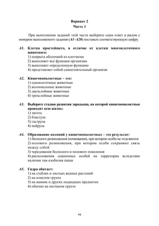 94
Вариант 2
Часть 1
При выполнении заданий этой части выберите один ответ и рядом с
номером выполняемого задания (А1–А20) поставьте соответствующую цифру.
А1. Клетка простейшего, в отличие от клетки многоклеточного
животного:
1) покрыта оболочкой из клетчатки
2) выполняет все функции организма
3) выполняет определенную функцию
4) представляет собой самостоятельный организм
А2. Кишечнополостные – это:
1) одноклеточные животные
2) колониальные животные
3) двухслойные животные
4) трехслойные животные
А3. Выберите стадию развития зародыша, на которой кишечнополостные
проводят всю жизнь:
1) зигота
2) бластула
3) гаструла
4) нейрула
А4. Образование колоний у кишечнополостных – это результат:
1) бесполого размножения (почкования), при котором особи не отделяются
2) полового размножения, при котором особи сохраняют связь
между собой
3) чередования бесполого и полового поколения
4) расположения одиночных особей на территории вследствие
наличия там изобилия пищи
А5. Гидра обитает:
1) на стеблях и листьях водных растений
2) на илистом грунте
3) на камнях и других подводных предметах
4) обычно на песчаном грунте
Copyright ОАО «ЦКБ «БИБКОМ» & ООО «Aгентство Kнига-Cервис»
 