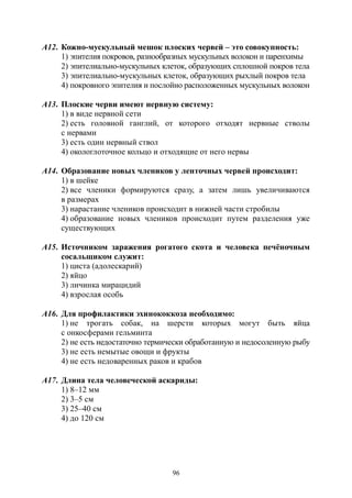 96
А12. Кожно-мускульный мешок плоских червей – это совокупность:
1) эпителия покровов, разнообразных мускульных волокон и паренхимы
2) эпителиально-мускульных клеток, образующих сплошной покров тела
3) эпителиально-мускульных клеток, образующих рыхлый покров тела
4) покровного эпителия и послойно расположенных мускульных волокон
А13. Плоские черви имеют нервную систему:
1) в виде нервной сети
2) есть головной ганглий, от которого отходят нервные стволы
с нервами
3) есть один нервный ствол
4) окологлоточное кольцо и отходящие от него нервы
А14. Образование новых члеников у ленточных червей происходит:
1) в шейке
2) все членики формируются сразу, а затем лишь увеличиваются
в размерах
3) нарастание члеников происходит в нижней части стробилы
4) образование новых члеников происходит путем разделения уже
существующих
А15. Источником заражения рогатого скота и человека печёночным
сосальщиком служит:
1) циста (адолескарий)
2) яйцо
3) личинка мирацидий
4) взрослая особь
А16. Для профилактики эхинококкоза необходимо:
1) не трогать собак, на шерсти которых могут быть яйца
с онкосферами гельминта
2) не есть недостаточно термически обработанную и недосоленную рыбу
3) не есть немытые овощи и фрукты
4) не есть недоваренных раков и крабов
А17. Длина тела человеческой аскариды:
1) 8–12 мм
2) 3–5 см
3) 25–40 см
4) до 120 см
Copyright ОАО «ЦКБ «БИБКОМ» & ООО «Aгентство Kнига-Cервис»
 