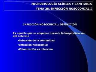 MICROBIOLOGÍA CLÍNICA Y SANITARIA
TEMA 28. INFECCIÓN NOSOCOMIAL I
INFECCIÓN NOSOCOMIAL: DEFINICIÓN
Es aquella que se adquiere durante la hospitalización
del enfermo
•Infección de la comunidad
•Infección nosocomial
•Colonización vs infección
 