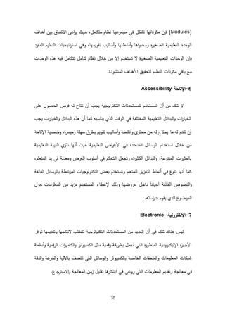 10
(Modules‫أهداف‬ ‫بين‬ ‫االتساق‬ ‫اعى‬‫ر‬‫ي‬ ‫حيث‬ ،‫متكامل‬ ‫نظام‬ ‫مجموعها‬ ‫في‬ ‫تشكل‬ ‫مكوناتها‬ ‫فإن‬ )
‫و‬ ‫ة‬‫ر‬‫الصغي‬ ‫التعليمية‬ ‫الوحدة‬‫أنشطتها‬‫و‬ ‫اها‬‫و‬‫محت‬‫التعليم‬ ‫اتيجيات‬‫ر‬‫است‬ ‫وفي‬ ،‫تقويمها‬ ‫أساليب‬‫و‬‫المفرد‬
‫ال‬ ‫التعليمية‬ ‫الوحدات‬ ‫فإن‬‫ص‬‫الوحدات‬ ‫هذه‬ ‫فيه‬ ‫تتكامل‬ ‫شامل‬ ‫نظام‬ ‫خالل‬ ‫من‬ ‫إال‬ ‫تستخدم‬ ‫ال‬ ‫ة‬‫ر‬‫غي‬
.‫المنشودة‬ ‫األهداف‬ ‫لتحقيق‬ ‫النظام‬ ‫مكونات‬ ‫باقي‬ ‫مع‬
1-‫اإلتاحة‬Accessibility
‫أن‬ ‫يجب‬ ‫التكنولوجية‬ ‫للمستحدثات‬ ‫المستخدم‬ ‫أن‬ ‫من‬ ‫شك‬ ‫ال‬‫على‬ ‫الحصول‬ ‫فرص‬ ‫له‬ ‫تتاح‬
‫يجب‬ ‫ات‬‫ر‬‫الخيا‬‫و‬ ‫البدائل‬ ‫هذه‬ ‫أن‬ ‫كما‬ ‫يناسبه‬ ‫الذي‬ ‫الوقت‬ ‫في‬ ‫المختلفة‬ ‫التعليمية‬ ‫البدائل‬‫و‬ ‫ات‬‫ر‬‫الخيا‬
‫اإلتاحة‬ ‫وخاصية‬ ،‫ة‬‫ر‬‫وميس‬ ‫سهلة‬ ‫بطرق‬ ‫تقويم‬ ‫أساليب‬‫و‬ ‫أنشطة‬‫و‬ ‫محتوى‬ ‫من‬ ‫له‬ ‫يحتاج‬ ‫ما‬ ‫له‬ ‫تقدم‬ ‫أن‬
‫حي‬ ‫التعليمية‬ ‫اض‬‫ر‬‫األغ‬ ‫في‬ ‫المتعددة‬ ‫الوسائل‬ ‫استخدام‬ ‫خالل‬ ‫من‬‫التعليمية‬ ‫البيئة‬ ‫ي‬‫تثر‬ ‫أنها‬ ‫ث‬
،‫المتعلم‬ ‫يد‬ ‫في‬ ‫ومعدلة‬ ‫العرض‬ ‫أسلوب‬ ‫في‬ ‫التحكم‬ ‫وتجعل‬ ،‫ة‬‫ر‬‫الكثي‬ ‫البدائل‬‫و‬ ،‫المتنوعة‬ ‫ات‬‫ر‬‫بالمثي‬
‫الفائقة‬ ‫بالوسائل‬ ‫المرتبطة‬ ‫التكنولوجيات‬ ‫بعض‬ ‫وتستخدم‬ ‫للمتعلم‬ ‫التعزيز‬ ‫أنماط‬ ‫في‬ ‫ع‬‫تنو‬ ‫أنها‬ ‫كما‬
‫ا‬ ‫إلعطاء‬ ‫وذلك‬ ‫عروضها‬ ‫داخل‬ ً‫ا‬‫أحيان‬ ‫الفائقة‬ ‫النصوص‬‫و‬‫حول‬ ‫المعلومات‬ ‫من‬ ‫مزيد‬ ‫لمستخدم‬
.‫استه‬‫ر‬‫بد‬ ‫يقوم‬ ‫الذي‬ ‫ع‬‫الموضو‬
7-‫االلكترونية‬Electronic
‫افر‬‫و‬‫ت‬ ‫وتقديمها‬ ‫إلنتاجها‬ ‫تتطلب‬ ‫التكنولوجية‬ ‫المستحدثات‬ ‫من‬ ‫العديد‬ ‫أن‬ ‫في‬ ‫شك‬ ‫هناك‬ ‫ليس‬
‫أنظمة‬‫و‬ ‫الرقمية‬ ‫ات‬‫ر‬‫الكامي‬‫و‬ ‫الكمبيوتر‬ ‫مثل‬ ‫رقمية‬ ‫بطريقة‬ ‫تعمل‬ ‫التي‬ ‫ة‬‫ر‬‫المتطو‬ ‫اإلليكترونية‬ ‫ة‬‫ز‬‫األجه‬
‫الدقة‬‫و‬ ‫عة‬‫السر‬‫و‬ ‫باآللية‬ ‫تتصف‬ ‫التي‬ ‫الوسائل‬‫و‬ ‫بالكمبيوتر‬ ‫الخاصة‬ ‫الملحقات‬‫و‬ ‫المعلومات‬ ‫شبكات‬
‫م‬ ‫في‬‫روع‬ ‫التي‬ ‫المعلومات‬ ‫وتقديم‬ ‫عالجة‬‫ي‬.‫جاع‬‫االستر‬‫و‬ ‫المعالجة‬ ‫زمن‬ ‫تقليل‬ ‫ها‬‫ابتكار‬ ‫في‬
 