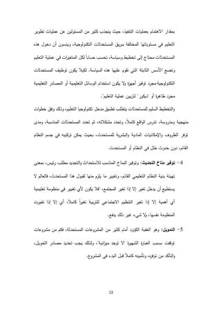 13
‫عمليات‬ ‫عن‬ ‫المسئولين‬ ‫من‬ ‫كثير‬ ‫ينجذب‬ ‫حيث‬ ،‫التنفيذ‬ ‫بعمليات‬ ‫االهتمام‬ ‫بمقدار‬‫تطوير‬
‫هذه‬ ‫دخول‬ ‫أن‬ ‫وينسون‬ ،‫التكنولوجية‬ ‫المستحدثات‬ ‫ببريق‬ ‫المختلفة‬ ‫مستوياتها‬ ‫في‬ ‫التعليم‬
‫التعليم‬ ‫عملية‬ ‫في‬ ‫ات‬‫ر‬‫المتغي‬ ‫لكل‬ ً‫ا‬‫حساب‬ ‫تحسب‬ ،‫وسياسة‬ ‫تخطيط‬ ‫إلى‬ ‫محتاج‬ ‫المستحدثات‬
‫الثابتة‬ ‫األسس‬ ‫وتضع‬.‫السياسة‬ ‫هذه‬ ‫عليها‬ ‫تقوم‬ ‫التي‬‫لكيال‬‫المستحدثات‬ ‫توظيف‬ ‫يكون‬
‫مجرد‬ ‫التكنولوجية‬‫التعليمية‬ ‫المصادر‬ ‫أو‬ ‫التعليمية‬ ‫الوسائل‬ ‫استخدام‬ ‫يكون‬ ‫ال‬‫و‬ ‫ة‬‫ز‬‫أجه‬ ‫توفير‬
."‫التعليم‬ ‫عملية‬ ‫لتزيين‬ "‫"ديكور‬ ‫أو‬ ‫ة‬‫ر‬‫ظاه‬ ‫مجرد‬
‫ات‬‫و‬‫خط‬ ‫وفق‬ ‫وذلك‬ ،‫التعليم‬ ‫تكنولوجيا‬ ‫مدخل‬ ‫تطبيق‬ ‫يتطلب‬ ‫للمستحدثات‬ ‫السليم‬ ‫التخطيط‬‫و‬
‫المستح‬ ‫تحدد‬ ‫ثم‬ ،‫مشكالته‬ ‫وتحدد‬ ،ً‫ال‬‫كام‬ ‫اقع‬‫و‬‫ال‬ ‫تدرس‬ ،‫ومدروسة‬ ‫منهجية‬‫ومدى‬ ،‫المناسبة‬ ‫دثات‬
‫النظام‬ ‫جسم‬ ‫في‬ ‫تركيبه‬ ‫يمكن‬ ‫بحيث‬ ،‫للمستحدث‬ ‫البشرية‬‫و‬ ‫المادية‬ ‫اإلمكانيات‬‫و‬ ‫الظروف‬ ‫توفر‬
.‫المستحدث‬ ‫أو‬ ‫النظام‬ ‫في‬ ‫خلل‬ ‫حدوث‬ ‫دون‬ ،‫القائم‬
3-:‫التحديث‬ ‫مناخ‬ ‫توفير‬‫بمعنى‬ ،‫رئيس‬ ‫مطلب‬ ‫التجديد‬‫و‬ ‫لالستحداث‬ ‫المناسب‬ ‫المناخ‬ ‫وتوفير‬
‫القائ‬ ‫التعليمي‬ ‫النظام‬ ‫بنية‬ ‫تهيئة‬‫ال‬ ‫فالعالم‬ ،‫المستحدث‬ ‫هذا‬ ‫لقبول‬ ‫منها‬ ‫يلزم‬ ‫ما‬ ‫وتغيير‬ ،‫م‬
‫تعليمية‬ ‫منظومة‬ ‫في‬ ‫تغيير‬ ‫ألي‬ ‫يكون‬ ‫"فال‬ ،‫المجتمع‬ ‫تغير‬ ‫إذا‬ ‫إال‬ ‫تغير‬ ‫يدخل‬ ‫أن‬ ‫يستطيع‬
‫تغيرت‬ ‫إذا‬ ‫إال‬ ‫أي‬ ،ً‫ال‬‫كام‬ ً‫ا‬‫ر‬‫تغي‬ ‫للتربية‬ ‫االجتماعي‬ ‫التنظيم‬ ‫تغير‬ ‫إذا‬ ‫إال‬ ‫أهمية‬ ‫أي‬
.‫ينفع‬ ‫ذلك‬ ‫غير‬ ‫شيء‬ ‫ال‬‫و‬ ،‫نفسها‬ ‫المنظومة‬
1-‫التم‬:‫ويل‬‫الك‬ ‫العقبة‬ ‫وهو‬‫ؤ‬‫مشروعات‬ ‫من‬ ‫فكم‬ ،‫المستحدثة‬ ‫المشروعات‬ ‫من‬ ‫كثير‬ ‫أمام‬ ‫ود‬
،‫التمويل‬ ‫مصادر‬ ‫تحديد‬ ‫يجب‬ ‫ولذلك‬ ،"‫انية‬‫ز‬‫مي‬ ‫توجد‬ ‫"ال‬ ‫ة‬‫ر‬‫الشهي‬ ‫ة‬‫ر‬‫العبا‬ ‫بسبب‬ ‫توقفت‬
.‫ع‬‫المشرو‬ ‫في‬ ‫البدء‬ ‫قبل‬ ً‫ال‬‫كام‬ ‫وتأمينه‬ ،‫ه‬‫ر‬‫توف‬ ‫من‬ ‫التأكد‬‫و‬
 