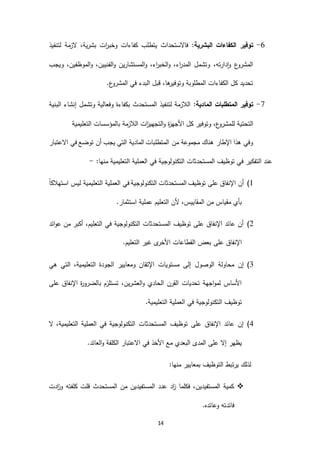 14
1-:‫البشرية‬ ‫الكفاءات‬ ‫توفير‬‫وخ‬ ‫كفاءات‬ ‫يتطلب‬ ‫فاالستحداث‬‫ب‬‫لتنفيذ‬ ‫الزمة‬ ،‫بشرية‬ ‫ات‬‫ر‬
‫ويجب‬ ،‫الموظفين‬‫و‬ ،‫الفنيين‬‫و‬ ‫المستشارين‬‫و‬ ،‫اء‬‫ر‬‫الخب‬‫و‬ ،‫اء‬‫ر‬‫المد‬ ‫وتشمل‬ ،‫دارته‬‫ا‬‫و‬ ‫ع‬‫المشرو‬
.‫ع‬‫المشرو‬ ‫في‬ ‫البدء‬ ‫قبل‬ ،‫ها‬‫وتوفير‬ ‫المطلوبة‬ ‫الكفاءات‬ ‫كل‬ ‫تحديد‬
3-:‫المادية‬ ‫المتطلبات‬ ‫توفير‬‫البنية‬ ‫إنشاء‬ ‫وتشمل‬ ‫وفعالية‬ ‫بكفاءة‬ ‫المستحدث‬ ‫لتنفيذ‬ ‫الالزمة‬
‫لل‬ ‫التحتية‬‫التعليمية‬ ‫بالمؤسسات‬ ‫الالزمة‬ ‫ات‬‫ز‬‫التجهي‬‫و‬ ‫ة‬‫ز‬‫األجه‬ ‫كل‬ ‫وتوفير‬ ،‫ع‬‫مشرو‬
‫االعتبار‬ ‫في‬ ‫توضع‬ ‫أن‬ ‫يجب‬ ‫التي‬ ‫المادية‬ ‫المتطلبات‬ ‫من‬ ‫مجموعة‬ ‫هناك‬ ‫اإلطار‬ ‫هذا‬ ‫وفي‬
‫التعليمية‬ ‫العملية‬ ‫في‬ ‫التكنولوجية‬ ‫المستحدثات‬ ‫توظيف‬ ‫في‬ ‫التفكير‬ ‫عند‬:‫منها‬-
6)‫التكنولوج‬ ‫المستحدثات‬ ‫توظيف‬ ‫على‬ ‫اإلنفاق‬ ‫أن‬ً‫ا‬‫استهالك‬ ‫ليس‬ ‫التعليمية‬ ‫العملية‬ ‫في‬ ‫ية‬
.‫استثمار‬ ‫عملية‬ ‫التعليم‬ ‫ألن‬ ،‫المقاييس‬ ‫من‬ ‫مقياس‬ ‫بأي‬
2)‫ائد‬‫و‬‫ع‬ ‫من‬ ‫أكبر‬ ،‫التعليم‬ ‫في‬ ‫التكنولوجية‬ ‫المستحدثات‬ ‫توظيف‬ ‫على‬ ‫اإلنفاق‬ ‫عائد‬ ‫أن‬
.‫التعليم‬ ‫غير‬ ‫ى‬‫األخر‬ ‫القطاعات‬ ‫بعض‬ ‫على‬ ‫اإلنفاق‬
4)‫الج‬ ‫ومعايير‬ ‫اإلتقان‬ ‫مستويات‬ ‫إلى‬ ‫الوصول‬ ‫محاولة‬ ‫إن‬‫هي‬ ‫التي‬ ،‫التعليمية‬ ‫ودة‬
‫على‬ ‫اإلنفاق‬ ‫ة‬‫ر‬‫بالضرو‬ ‫تستلزم‬ ،‫العشرين‬‫و‬ ‫الحادي‬ ‫القرن‬ ‫تحديات‬ ‫اجهة‬‫و‬‫لم‬ ‫األساس‬
.‫التعليمية‬ ‫العملية‬ ‫في‬ ‫التكنولوجية‬ ‫توظيف‬
3)‫ال‬ ،‫التعليمية‬ ‫العملية‬ ‫في‬ ‫التكنولوجية‬ ‫المستحدثات‬ ‫توظيف‬ ‫على‬ ‫اإلنفاق‬ ‫عائد‬ ‫إن‬
‫ا‬ ‫مع‬ ‫البعدي‬ ‫المدى‬ ‫على‬ ‫إال‬ ‫يظهر‬‫االعتبار‬ ‫في‬ ‫ألخذ‬‫العائد‬‫و‬ ‫الكلفة‬.
:‫منها‬ ‫بمعايير‬ ‫التوظيف‬ ‫يرتبط‬ ‫لذلك‬
‫ادت‬‫ز‬‫و‬ ‫كلفته‬ ‫قلت‬ ‫المستحدث‬ ‫من‬ ‫المستفيدين‬ ‫عدد‬ ‫اد‬‫ز‬ ‫فكلما‬ ،‫المستفيدين‬ ‫كمية‬
.‫وعائده‬ ‫فائدته‬
 