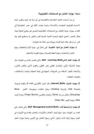 17
:‫سابعا‬:‫التكنولوجية‬ ‫المستحدثات‬ ‫مع‬ ‫التعامل‬ ‫ات‬‫ر‬‫مها‬
‫البنية‬ ‫وتطوير‬ ‫تشييد‬ ‫هو‬ ‫دولة‬ ‫أي‬ ‫في‬ ‫االقتصادية‬‫و‬ ‫االجتماعية‬ ‫التنمية‬ ‫أساسيات‬ ‫من‬ ‫إن‬
‫إلى‬ ‫المعلوماتية‬ ‫عصر‬ ‫في‬ ‫اد‬‫ر‬‫األف‬ ‫حاجات‬ ‫وتنمية‬ ‫االتصاالت‬‫و‬ ‫المعلومات‬ ‫لتكنولوجيا‬ ‫االساسية‬
‫حيث‬ ‫المعرفة‬ ‫مجتمع‬ ‫قيم‬ ‫لتحسين‬ ‫التكنولوجية‬ ‫المستحدثات‬ ‫مع‬ ‫للتعامل‬ ‫جديدة‬ ‫ات‬‫ر‬‫مها‬ ‫اكتساب‬
‫العن‬ ‫يشكل‬‫بهذا‬ ‫القيام‬ ‫يستطيع‬ ‫ال‬‫و‬ ‫التطور‬‫و‬ ‫للنمو‬ ‫البشرية‬ ‫للتنمية‬ ‫الرئيسية‬ ‫ة‬‫ز‬‫الركي‬ ‫ي‬‫البشر‬ ‫صر‬
:‫ات‬‫ر‬‫المها‬ ‫هذه‬ ‫أمثلة‬ ‫ومن‬ ‫اته‬‫ر‬‫ومها‬ ‫اته‬‫ر‬‫لقد‬ ‫تنمية‬ ‫هناك‬ ‫تكن‬ ‫لم‬ ‫ان‬ ‫الدور‬
6):‫التعليمية‬ ‫اد‬‫و‬‫الم‬ ‫مع‬ ‫التعامل‬ ‫ات‬‫ر‬‫مها‬‫ة‬‫ر‬‫ومها‬ ،‫التخطيط‬‫و‬ ‫ة‬‫ر‬‫اإلدا‬ ‫ة‬‫ر‬‫مها‬ :‫في‬ ‫تتمثل‬ ‫التي‬
‫ومهار‬ ،‫االستخدام‬‫و‬ ‫التداول‬.‫ة‬‫ر‬‫االستعا‬‫و‬ ‫الفهرسة‬ ‫ة‬‫ر‬‫ومها‬ ،‫الصيانة‬‫و‬ ‫الحفظ‬ ‫ة‬
2‫الذاتي‬ ‫التعلم‬ ‫ات‬‫ر‬‫مها‬ )Self -Learning Skills،‫مثل‬ ‫ات‬‫ر‬‫المها‬ ‫من‬ ‫العديد‬ ‫تتضمن‬ ‫التي‬‫و‬
،‫للتعاون‬ ‫التقدير‬‫و‬ ،‫الذاتي‬ ‫التقويم‬‫و‬ ،‫اللفظي‬ ‫وغير‬ ‫اللفظي‬ ‫اصل‬‫و‬‫الت‬‫و‬ ،‫أي‬‫ر‬‫بال‬ ‫المشاركة‬ :‫ة‬‫ر‬‫مها‬
‫التسهيالت‬ ‫من‬ ‫االستفادة‬ ،‫للتعلم‬ ‫االستعداد‬‫و‬،‫االستكشاف‬‫و‬ ‫البحث‬‫و‬ ،‫المحلية‬ ‫البيئة‬ ‫في‬ ‫ة‬‫ر‬‫المتوف‬
.‫المكتبية‬ ‫ات‬‫ر‬‫المها‬‫و‬
5‫اإلنترنت‬ ‫ات‬‫ر‬‫مها‬ )Internet Skills‫اإللكتروني‬ ‫البريد‬ :‫مثل‬ ،E-mail،،‫البريدية‬ ‫ائم‬‫و‬‫الق‬‫و‬
‫المحادثة‬‫و‬Talk‫الدردشة‬‫و‬ ،Chatting‫األخبار‬ ‫ومجموعات‬ ،‫الملفات‬ ‫وتبادل‬ ،News
Groupings‫بعد‬ ‫من‬ ‫العمل‬‫و‬ ،Telnet‫التقصي‬‫و‬ ‫البحث‬‫و‬ ،Finger Service‫الويب‬ ‫وخدمة‬ ،
Web‫الفيديو‬ ‫وخدمة‬ ،Video Net.
4‫الذات‬ ‫وضبط‬ ‫إدارة‬ ‫ات‬‫ر‬‫مها‬ )Self-Management control Skills:‫علي‬ ‫تشتمل‬ ‫التي‬‫و‬
‫في‬ ‫األولويات‬ ‫مع‬ ‫بكفاءة‬ ‫التعامل‬‫و‬ ،‫األولويات‬‫و‬ ‫األهداف‬ ‫تحديد‬ ‫ة‬‫ر‬‫مها‬ :‫منها‬ ‫ات‬‫ر‬‫المها‬ ‫من‬ ‫العديد‬
‫العمل‬ ‫ات‬‫ر‬‫مها‬ ‫وتنمية‬ ‫اآلخرين‬ ‫مع‬ ‫التعامل‬ ‫ة‬‫ر‬‫ومها‬ ،‫الذاتي‬ ‫ار‬‫و‬‫الح‬‫و‬ ‫الذات‬ ‫اك‬‫ر‬‫إد‬ ‫ة‬‫ر‬‫ومها‬ ،‫العمل‬
 