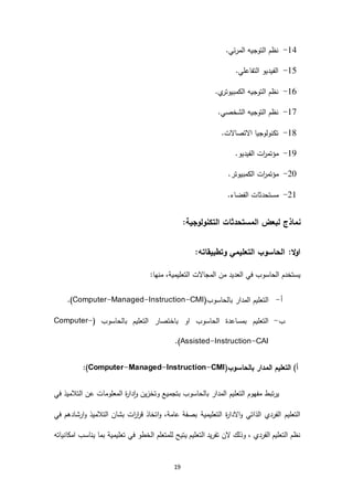 19
63-.‫المرئي‬ ‫التوجيه‬ ‫نظم‬
61-.‫التفاعلي‬ ‫الفيديو‬
61-.‫ي‬‫الكمبيوتر‬ ‫التوجيه‬ ‫نظم‬
63-‫الشخ‬ ‫التوجيه‬ ‫نظم‬.‫صي‬
61-.‫االتصاالت‬ ‫تكنولوجيا‬
60-.‫الفيديو‬ ‫ات‬‫ر‬‫مؤتم‬
29-.‫الكمبيوتر‬ ‫ات‬‫ر‬‫مؤتم‬
26-.‫الفضاء‬ ‫مستحدثات‬
‫نماذج‬:‫التكنولوجية‬ ‫المستحدثات‬ ‫لبعض‬
:‫وتطبيقاته‬ ‫التعليمي‬ ‫الحاسوب‬ :‫ال‬‫و‬‫ا‬
:‫منها‬ ،‫التعليمية‬ ‫المجاالت‬ ‫من‬ ‫العديد‬ ‫في‬ ‫الحاسوب‬ ‫يستخدم‬
‫أ‬-(‫بالحاسوب‬ ‫المدار‬ ‫التعليم‬Computer-Managed-Instruction-CMI).
‫ب‬-( ‫بالحاسوب‬ ‫التعليم‬ ‫باختصار‬ ‫او‬ ‫الحاسوب‬ ‫بمساعدة‬ ‫التعليم‬Computer-
Assisted-Instruction-CAI.)
‫التعليم‬ )‫أ‬(‫بالحاسوب‬ ‫المدار‬Computer-Managed-Instruction-CMI):
‫في‬ ‫التالميذ‬ ‫عن‬ ‫المعلومات‬ ‫ة‬‫ر‬‫دا‬‫ا‬‫و‬ ‫وتخزين‬ ‫بتجميع‬ ‫بالحاسوب‬ ‫المدار‬ ‫التعليم‬ ‫مفهوم‬ ‫يرتبط‬
‫في‬ ‫ارشادهم‬‫و‬ ‫التالميذ‬ ‫بشان‬ ‫ات‬‫ر‬‫ا‬‫ر‬‫ق‬ ‫اتخاذ‬‫و‬ ،‫عامة‬ ‫بصفة‬ ‫التعليمية‬ ‫ة‬‫ر‬‫االدا‬‫و‬ ‫الذاتي‬ ‫الفردي‬ ‫التعليم‬
‫يناس‬ ‫بما‬ ‫تعليمية‬ ‫في‬ ‫الخطو‬ ‫للمتعلم‬ ‫يتيح‬ ‫التعليم‬ ‫تفريد‬ ‫الن‬ ‫وذلك‬ ، ‫الفردي‬ ‫التعليم‬ ‫نظم‬‫امكانياته‬ ‫ب‬
 
