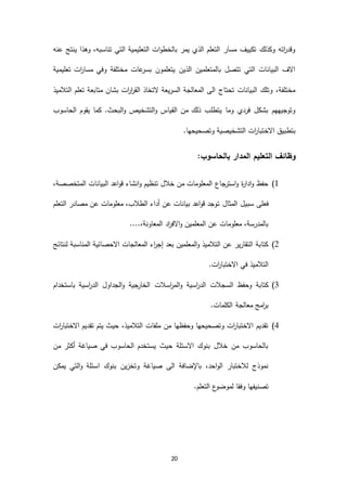 20
‫عنه‬ ‫ينتج‬ ‫وهذا‬ ،‫تناسبه‬ ‫التي‬ ‫التعليمية‬ ‫ات‬‫و‬‫بالخط‬ ‫يمر‬ ‫الذي‬ ‫التعلم‬ ‫مسار‬ ‫تكييف‬ ‫وكذلك‬ ‫اته‬‫ر‬‫وقد‬
‫تعليمية‬ ‫ات‬‫ر‬‫مسا‬ ‫وفي‬ ‫مختلفة‬ ‫عات‬‫بسر‬ ‫يتعلمون‬ ‫الذين‬ ‫بالمتعلمين‬ ‫تتصل‬ ‫التي‬ ‫البيانات‬ ‫االف‬
‫متابع‬ ‫بشان‬ ‫ات‬‫ر‬‫ا‬‫ر‬‫الق‬ ‫التخاذ‬ ‫السريعة‬ ‫المعالجة‬ ‫الى‬ ‫تحتاج‬ ‫البيانات‬ ‫وتلك‬ ،‫مختلفة‬‫التالميذ‬ ‫تعلم‬ ‫ة‬
‫الحاسوب‬ ‫يقوم‬ ‫كما‬ .‫البحث‬‫و‬ ‫التشخيص‬‫و‬ ‫القياس‬ ‫من‬ ‫ذلك‬ ‫يتطلب‬ ‫وما‬ ‫فردي‬ ‫بشكل‬ ‫وتوجيههم‬
.‫وتصحيحها‬ ‫التشخيصية‬ ‫ات‬‫ر‬‫االختبا‬ ‫بتطبيق‬
:‫بالحاسوب‬ ‫المدار‬ ‫التعليم‬ ‫وظائف‬
6)،‫المتخصصة‬ ‫البيانات‬ ‫اعد‬‫و‬‫ق‬ ‫انشاء‬‫و‬ ‫تنظيم‬ ‫خالل‬ ‫من‬ ‫المعلومات‬ ‫جاع‬‫استر‬‫و‬ ‫ة‬‫ر‬‫ادا‬‫و‬ ‫حفظ‬
‫ت‬ ‫المثال‬ ‫سبيل‬ ‫فعلى‬‫التعلم‬ ‫مصادر‬ ‫عن‬ ‫معلومات‬ ،‫الطالب‬ ‫أداء‬ ‫عن‬ ‫بيانات‬ ‫اعد‬‫و‬‫ق‬ ‫وجد‬
....،‫المعاونة‬ ‫اد‬‫ر‬‫االف‬‫و‬ ‫المعلمين‬ ‫عن‬ ‫معلومات‬ ،‫بالمدرسة‬
2)‫لنتائج‬ ‫المناسبة‬ ‫االحصائية‬ ‫المعالجات‬ ‫اء‬‫ر‬‫إج‬ ‫بعد‬ ‫المعلمين‬‫و‬ ‫التالميذ‬ ‫عن‬ ‫التقارير‬ ‫كتابة‬
.‫ات‬‫ر‬‫االختبا‬ ‫في‬ ‫التالميذ‬
4)‫اسالت‬‫ر‬‫الم‬‫و‬ ‫اسية‬‫ر‬‫الد‬ ‫السجالت‬ ‫وحفظ‬ ‫كتابة‬‫باستخدام‬ ‫اسية‬‫ر‬‫الد‬ ‫الجداول‬‫و‬ ‫جية‬‫الخار‬
.‫الكلمات‬ ‫معالجة‬ ‫امج‬‫ر‬‫ب‬
3)‫ات‬‫ر‬‫االختبا‬ ‫تقديم‬ ‫يتم‬ ‫حيث‬ ،‫التالميذ‬ ‫ملفات‬ ‫من‬ ‫وحفظها‬ ‫وتصحيحها‬ ‫ات‬‫ر‬‫االختبا‬ ‫تقديم‬
‫من‬ ‫أكثر‬ ‫صياغة‬ ‫في‬ ‫الحاسوب‬ ‫يستخدم‬ ‫حيث‬ ‫االسئلة‬ ‫بنوك‬ ‫خالل‬ ‫من‬ ‫بالحاسوب‬
‫ا‬ ‫بنوك‬ ‫وتخزين‬ ‫صياغة‬ ‫الى‬ ‫باإلضافة‬ ،‫احد‬‫و‬‫ال‬ ‫لالختبار‬ ‫نموذج‬‫يمكن‬ ‫التي‬‫و‬ ‫سئلة‬
.‫التعلم‬ ‫ع‬‫لموضو‬ ‫وفقا‬ ‫تصنيفها‬
 