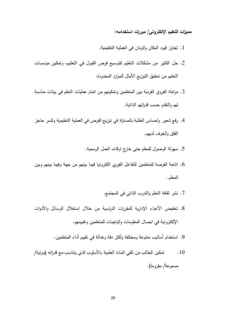 29
:‫استخدامه‬ ‫ات‬‫ر‬‫مبر‬ /‫اإللكتروني‬ ‫التعليم‬ ‫ات‬‫ز‬‫ممي‬
6..‫التعليمية‬ ‫العملية‬ ‫في‬ ‫الزمان‬‫و‬ ‫المكان‬ ‫قيود‬ ‫تجاوز‬
2.‫في‬ ‫القبول‬ ‫فرص‬ ‫كتوسيع‬ ‫التعليم‬ ‫مشكالت‬ ‫من‬ ‫الكثير‬ ‫حل‬،‫التعليم‬‫مؤسسات‬ ‫وتمكين‬
.‫المحدودة‬ ‫ارد‬‫و‬‫للم‬ ‫األمثل‬ ‫التوزيع‬ ‫تحقيق‬ ‫من‬ ‫التعليم‬
4.‫مناسبة‬ ‫بيئات‬ ‫في‬ ‫التعلم‬ ‫عمليات‬ ‫اتمام‬ ‫من‬ ‫وتمكينهم‬ ‫المتعلمين‬ ‫بين‬ ‫الفردية‬ ‫الفروق‬ ‫اعاة‬‫ر‬‫م‬
.‫الذاتية‬ ‫اتهم‬‫ر‬‫قد‬ ‫حسب‬ ‫التقدم‬‫و‬ ‫لهم‬
3.‫وكسر‬ ‫التعليمية‬ ‫العملية‬ ‫في‬ ‫الفرص‬ ‫توزيع‬ ‫في‬ ‫اة‬‫و‬‫بالمسا‬ ‫الطلبة‬ ‫احساس‬‫و‬ ‫شعور‬ ‫رفع‬‫حاجز‬
.‫لديهم‬ ‫الخوف‬‫و‬ ‫القلق‬
1..‫الرسمية‬ ‫العمل‬ ‫اوقات‬ ‫ج‬‫خار‬ ‫حتى‬ ‫للمعلم‬ ‫الوصول‬ ‫سهولة‬
1.‫وبين‬ ‫بينهم‬ ‫وفيما‬ ‫جهة‬ ‫من‬ ‫بينهم‬ ‫فيما‬ ‫الكترونيا‬ ‫ي‬‫الفور‬ ‫للتفاعل‬ ‫للمتعلمين‬ ‫الفرصة‬ ‫اتاحة‬
.‫المعلم‬
3..‫المجتمع‬ ‫في‬ ‫الذاتي‬ ‫التدرب‬‫و‬ ‫التعلم‬ ‫ثقافة‬ ‫نشر‬
1.‫خال‬ ‫من‬ ‫اسية‬‫ر‬‫الد‬ ‫ات‬‫ر‬‫للمقر‬ ‫اإلدارية‬ ‫األعباء‬ ‫تخفيض‬‫ات‬‫و‬‫األد‬‫و‬ ‫الوسائل‬ ‫استغالل‬ ‫ل‬
.‫وتقييمهم‬ ‫للمتعلمين‬ ‫اجبات‬‫و‬‫ال‬‫و‬ ‫المعلومات‬ ‫ايصال‬ ‫في‬ ‫اإللكترونية‬
0..‫المتعلمين‬ ‫أداء‬ ‫تقييم‬ ‫في‬ ‫وعدالة‬ ‫دقة‬ ‫أكثر‬‫و‬ ‫ومختلفة‬ ‫متنوعة‬ ‫أساليب‬ ‫استخدام‬
69./‫(مرئية‬ ‫اته‬‫ر‬‫قد‬ ‫مع‬ ‫يتناسب‬ ‫الذي‬ ‫باألسلوب‬ ‫العلمية‬ ‫المادة‬ ‫تلقي‬ ‫من‬ ‫الطالب‬ ‫تمكين‬
.)‫مقروءة‬ /‫مسموعة‬
 