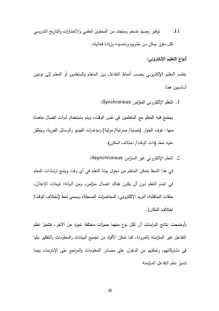 30
66.‫التدريسي‬ ‫التاريخ‬‫و‬ ‫ات‬‫ر‬‫االختبا‬‫و‬ ‫العلمي‬ ‫المحتوى‬ ‫من‬ ‫ومتجدد‬ ‫ضخم‬ ‫رصيد‬ ‫توفير‬
.‫فعاليته‬ ‫وزيادة‬ ‫وتحسينه‬ ‫ه‬‫ر‬‫تطوي‬ ‫من‬ ‫يمكن‬ ‫مقرر‬ ‫لكل‬
:‫اإللكتروني‬ ‫التعليم‬ ‫اع‬‫و‬‫أن‬
‫نوعين‬ ‫إلى‬ ‫المعلم‬ ‫أو‬ ‫المتعلمين‬‫و‬ ‫المتعلم‬ ‫بين‬ ‫التفاعل‬ ‫أنماط‬ ‫بحسب‬ ‫اإللكتروني‬ ‫التعليم‬ ‫ينقسم‬
:‫هما‬ ‫أساسيين‬
6.‫اإللك‬ ‫التعلم‬‫امن‬‫ز‬‫المت‬ ‫تروني‬Synchronous:
‫متعددة‬ ‫اتصال‬ ‫ات‬‫و‬‫أد‬ ‫باستخدام‬ ‫ويتم‬ ،‫الوقت‬ ‫نفس‬ ‫في‬ ‫المتعلمين‬ ‫مع‬ ‫المعلم‬ ‫فيه‬ ‫يجتمع‬
‫غرف‬ :‫منها‬‫ار‬‫و‬‫الح‬(‫ويطلق‬ ،‫الفورية‬ ‫الرسائل‬‫و‬ ‫الفيديو‬ ‫ات‬‫ر‬‫ومؤتم‬ )‫مرئية‬ /‫صوتية‬ /‫نصية‬
.)‫المكان‬ ‫اختالف‬ /‫الوقت‬ ‫(ذات‬ ‫نمط‬ ‫عليه‬
2.‫امن‬‫ز‬‫المت‬ ‫غير‬ ‫اإللكتروني‬ ‫التعلم‬Asynchronous:
‫المعلم‬ ‫ارشادات‬ ‫ويتبع‬ ‫وقت‬ ‫أي‬ ‫في‬ ‫التعلم‬ ‫بيئة‬ ‫دخول‬ ‫من‬ ‫المتعلم‬ ‫يتمكن‬ ‫النمط‬ ‫هذا‬ ‫في‬
،‫اإلعالن‬ ‫لوحات‬ :‫اته‬‫و‬‫أد‬ ‫ومن‬ ،‫امن‬‫ز‬‫مت‬ ‫اتصال‬ ‫هناك‬ ‫يكون‬ ‫أن‬ ‫دون‬ ‫التعلم‬ ‫اتمام‬ ‫في‬
/‫الوقت‬ ‫(اختالف‬ ‫نمط‬ ‫ويسمى‬ ،‫المسجلة‬ ‫ات‬‫ر‬‫المحاض‬ ،‫اإللكتروني‬ ‫البريد‬ ،‫المناقشة‬ ‫حلقات‬
.)‫المكان‬ ‫اختالف‬
‫نظم‬ ‫فتتميز‬ ،‫اآلخر‬ ‫عن‬ ‫ه‬‫ز‬‫تمي‬ ‫مختلفة‬ ‫ات‬‫ز‬‫ممي‬ ‫منهما‬ ‫ع‬‫نو‬ ‫لكل‬ ‫أن‬ ‫اسات‬‫ر‬‫الد‬ ‫نتائج‬ ‫أوضحت‬‫و‬
‫مليا‬ ‫التفكير‬‫و‬ ‫المعلومات‬‫و‬ ‫البيانات‬ ‫تجميع‬ ‫من‬ ‫اد‬‫ر‬‫األف‬ ‫تمكن‬ ‫كما‬ ،‫بالمرونة‬ ‫امنة‬‫ز‬‫المت‬ ‫غير‬ ‫التفاعل‬
‫بينما‬ ،‫اإلنترنت‬ ‫على‬ ‫اجع‬‫ر‬‫الم‬‫و‬ ‫المعلومات‬ ‫مصادر‬ ‫على‬ ‫الدخول‬ ‫من‬ ‫وتمكنهم‬ ،‫مشاركاتهم‬ ‫في‬
‫تتم‬‫امنة‬‫ز‬‫المت‬ ‫التفاعل‬ ‫نظم‬ ‫يز‬
 