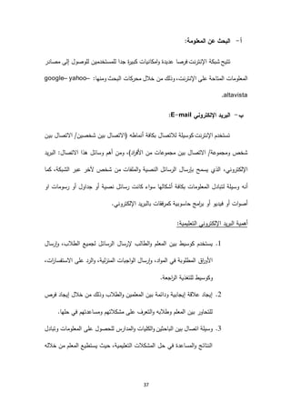 37
‫أ‬-:‫المعلومة‬ ‫عن‬ ‫البحث‬
‫شبكة‬ ‫تتيح‬‫فرصا‬ ‫اإلنترنت‬‫مصادر‬ ‫إلى‬ ‫للوصول‬ ‫للمستخدمين‬ ‫جدا‬ ‫ة‬‫ر‬‫كبي‬ ‫امكانيات‬‫و‬ ‫عديدة‬
:‫ومنها‬ ‫البحث‬ ‫محركات‬ ‫خالل‬ ‫من‬ ‫وذلك‬ ،‫اإلنترنت‬ ‫على‬ ‫المتاحة‬ ‫المعلومات‬google– yahoo–
altavista.
‫ب‬-‫اإللكتروني‬ ‫البريد‬E-mail:
‫بين‬ ‫االتصال‬ /‫شخصين‬ ‫بين‬ ‫(االتصال‬ ‫أنماطه‬ ‫بكافة‬ ‫لالتصال‬ ‫كوسيلة‬ ‫اإلنترنت‬ ‫تستخدم‬
‫البريد‬ :‫االتصال‬ ‫هذا‬ ‫وسائل‬ ‫أهم‬ ‫ومن‬ ،)‫اد‬‫ر‬‫األف‬ ‫من‬ ‫مجموعات‬ ‫بين‬ ‫االتصال‬ /‫ومجموعة‬ ‫شخص‬
‫النصية‬ ‫الرسائل‬ ‫بإرسال‬ ‫يسمح‬ ‫الذي‬ ،‫اإللكتروني‬‫من‬ ‫الملفات‬‫و‬‫كما‬ ،‫الشبكة‬ ‫عبر‬ ‫آلخر‬ ‫شخص‬
‫ال‬ ‫لتبادل‬ ‫وسيلة‬ ‫أنه‬‫او‬ ‫رسومات‬ ‫أو‬ ‫جداول‬ ‫أو‬ ‫نصية‬ ‫رسائل‬ ‫كانت‬ ‫اء‬‫و‬‫س‬ ‫أشكالها‬ ‫بكافة‬ ‫معلومات‬
.‫اإللكتروني‬ ‫بالبريد‬ ‫كمرفقات‬ ‫حاسوبية‬ ‫امج‬‫ر‬‫ب‬ ‫أو‬ ‫فيديو‬ ‫أو‬ ‫ات‬‫و‬‫أص‬
:‫التعليمية‬ ‫اإللكتروني‬ ‫البريد‬ ‫أهمية‬
6.‫رسال‬‫ا‬‫و‬ ،‫الطالب‬ ‫لجميع‬ ‫الرسائل‬ ‫إلرسال‬ ‫الطالب‬‫و‬ ‫المعلم‬ ‫بين‬ ‫كوسيط‬ ‫يستخدم‬
،‫اد‬‫و‬‫الم‬ ‫في‬ ‫المطلوبة‬ ‫اق‬‫ر‬‫األو‬،‫ات‬‫ر‬‫االستفسا‬ ‫على‬ ‫الرد‬‫و‬ ،‫لية‬‫ز‬‫المن‬ ‫اجبات‬‫و‬‫ال‬ ‫رسال‬‫ا‬‫و‬
.‫اجعة‬‫ر‬‫ال‬ ‫للتغذية‬ ‫وكوسيط‬
2.‫فرص‬ ‫إيجاد‬ ‫خالل‬ ‫من‬ ‫وذلك‬ ‫الطالب‬‫و‬ ‫المعلمين‬ ‫بين‬ ‫ودائمة‬ ‫إيجابية‬ ‫عالقة‬ ‫إيجاد‬
.‫حلها‬ ‫في‬ ‫ومساعدتهم‬ ‫مشكالتهم‬ ‫على‬ ‫التعرف‬‫و‬ ‫وطالبه‬ ‫المعلم‬ ‫بين‬ ‫للتحاور‬
4.‫للح‬ ‫المدارس‬‫و‬ ‫الكليات‬‫و‬ ‫الباحثين‬ ‫بين‬ ‫اتصال‬ ‫وسيلة‬‫وتبادل‬ ‫المعلومات‬ ‫على‬ ‫صول‬
‫خالله‬ ‫من‬ ‫المعلم‬ ‫يستطيع‬ ‫حيث‬ ،‫التعليمية‬ ‫المشكالت‬ ‫حل‬ ‫في‬ ‫المساعدة‬‫و‬ ‫النتائج‬
 
