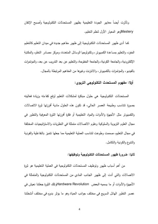 4
‫اإلتقان‬ ‫أصبح‬‫و‬ ‫التكنولوجية‬ ‫المستحدثات‬ ‫بظهور‬ ‫التعليمية‬ ‫الجودة‬ ‫معايير‬ ً‫ا‬‫أيض‬ ‫وتأثرت‬
Mastery‫وهو‬‫األو‬ ‫المعيار‬.‫التعليم‬ ‫لنظم‬ ‫ل‬
‫كالتعليم‬ ‫التعليم‬ ‫ميدان‬ ‫في‬ ‫جديدة‬ ‫مفاهيم‬ ‫ظهور‬ ‫إلى‬ ‫التكنولوجية‬ ‫المستحدثات‬ ‫ظهور‬ ‫أدى‬ ‫كما‬
‫المكتبة‬‫و‬ ،‫التعلم‬ ‫مصادر‬ ‫ومركز‬ ،‫المتعددة‬ ‫الوسائل‬ ‫وتكنولوجيا‬ ،‫الكمبيوتر‬ ‫بمساعدة‬ ‫التعليم‬‫و‬ ،‫المفرد‬
‫عن‬ ‫التعليم‬‫و‬ ،‫المفتوحة‬ ‫الجامعة‬‫و‬ ،‫الكونية‬ ‫الجامعة‬‫و‬ ،‫اإللكترونية‬‫ات‬‫ر‬‫المؤتم‬‫و‬ ،‫بعد‬ ‫عن‬ ‫التدريب‬ ‫بعد‬
.‫بالمجال‬ ‫المرتبطة‬ ‫المفاهيم‬ ‫من‬ ‫ها‬‫وغير‬ ‫االنترنت‬‫و‬ ،‫بالكمبيوتر‬ ‫ات‬‫ر‬‫المؤتم‬‫و‬ ،‫بالفيديو‬
:‫ال‬‫و‬‫أ‬‫مف‬‫التربو‬ ‫التكنولوجي‬ ‫المستحدث‬ ‫هوم‬:‫ي‬
‫فعاليته‬ ‫وزيادة‬ ‫كفاءته‬ ‫لرفع‬ ‫التعليم‬ ‫لمشكالت‬ ‫ة‬‫ر‬‫مبتك‬ ‫حلول‬ ‫هي‬ ‫التكنولوجية‬ ‫المستحدثات‬
‫وطبيعة‬ ‫تتناسب‬ ‫ة‬‫ر‬‫بصو‬‫االتصاالت‬ ‫ة‬‫ر‬‫ثو‬ ‫أفرزتها‬ ‫مادية‬ ‫الحلول‬ ‫هذه‬ ‫تكون‬ ‫قد‬ ،‫الحالي‬ ‫العصر‬
‫في‬ ‫التطور‬‫و‬ ‫المعرفية‬ ‫ة‬‫ر‬‫الثو‬ ‫أفرزتها‬ ‫ة‬‫ر‬‫فك‬ ‫أو‬ ‫التعليمية‬ ‫اد‬‫و‬‫الم‬‫و‬ ‫ات‬‫و‬‫األد‬‫و‬ ‫ة‬‫ز‬‫األجه‬ ‫مثل‬ ‫الكمبيوتر‬‫و‬
‫المختلفة‬ ‫اتيجيات‬‫ر‬‫االست‬‫و‬ ‫النظريات‬ ‫في‬ ‫متمثلة‬ ‫االتصاالت‬ ‫وعلوم‬ ‫السلوكية‬‫و‬ ‫التربوية‬ ‫العلوم‬ ‫مجال‬
‫الت‬ ‫مجال‬ ‫في‬،‫عليم‬‫الفردية‬‫و‬ ‫بالتفاعلية‬ ‫تتميز‬ ‫جعلها‬ ‫مما‬ ‫التعليمية‬ ‫العملية‬ ‫لتناسب‬ ‫وطوعت‬ ‫صممت‬
.‫التكامل‬‫و‬ ‫الكونية‬‫و‬ ‫ع‬‫التنو‬‫و‬
‫وتوظيفها‬ ‫التكنولوجية‬ ‫المستحدثات‬ ‫ظهور‬ ‫ضرورة‬ :‫ا‬ً‫ثاني‬:
‫ة‬‫ر‬‫ثو‬ ‫هو‬ ‫التعليمية‬ ‫العملية‬ ‫في‬ ‫التكنولوجية‬ ‫المستحدثات‬ ‫وتوظيف‬ ‫ظهور‬ ‫أسباب‬ ‫أهم‬ ‫من‬
‫أدت‬ ‫التي‬‫و‬ ‫االتصاالت‬‫في‬ ‫المتمثلة‬‫و‬ ‫التكنولوجية‬ ‫المستحدثات‬ ‫من‬ ‫المادي‬ ‫الجانب‬ ‫ظهور‬ ‫إلى‬
‫البعض‬ ‫يسميه‬ ‫ما‬ ‫أو‬ ‫ات‬‫و‬‫األد‬‫و‬ ‫ة‬‫ز‬‫األجه‬Hardware Revolution‫وتلك‬‫في‬ ‫نعيش‬ ‫جعلتنا‬ ‫ة‬‫ر‬‫الثو‬
‫أنشطتنا‬ ‫مختلف‬ ‫في‬ ‫ه‬‫ر‬‫بدو‬ ‫يؤثر‬ ‫ما‬ ‫وهو‬ ‫الحياة‬ ‫انب‬‫و‬‫ج‬ ‫مختلف‬ ‫في‬ ‫السريع‬ ‫الهائل‬ ‫التطور‬ ‫عصر‬
 