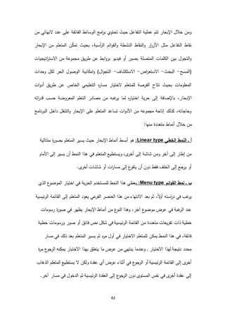 43
‫من‬ ‫النهائي‬ ‫عدد‬ ‫على‬ ‫الفائقة‬ ‫الوسائط‬ ‫امج‬‫ر‬‫ب‬ ‫تحتوي‬ ‫حيث‬ ‫التفاعل‬ ‫عملية‬ ‫تتم‬ ‫اإلبحار‬ ‫خالل‬ ‫ومن‬
‫المتع‬ ‫ن‬ّ‫ك‬‫تم‬ ‫بحيث‬ ،‫أسية‬‫ر‬‫ال‬ ‫ائم‬‫و‬‫الق‬‫و‬ ‫النشطة‬ ‫النقاط‬‫و‬ ‫ار‬‫ر‬‫األز‬ ‫مثل‬ ‫التفاعل‬ ‫نقاط‬‫اإلبحار‬ ‫من‬ ‫لم‬
‫اتيجيات‬‫ر‬‫االست‬ ‫من‬ ‫مجموعة‬ ‫طريق‬ ‫عن‬ ‫ابط‬‫و‬‫بر‬ ‫فيديو‬ ‫أو‬ ‫بصور‬ ‫المتصلة‬ ‫الكلمات‬ ‫بين‬ ‫التجول‬‫و‬
‫(المسح‬-‫البحث‬-‫اض‬‫ر‬‫االستع‬-‫االستكشاف‬-‫وحدات‬ ‫لكل‬ ‫الحر‬ ‫الوصول‬ ‫امكانية‬‫و‬ )‫ال‬‫و‬‫التج‬
‫ات‬‫و‬‫أد‬ ‫طريق‬ ‫عن‬ ‫الخاص‬ ‫التعليمي‬ ‫ه‬‫ر‬‫مسا‬ ‫الختيار‬ ‫للمتعلم‬ ‫الفرصة‬ ‫تتاح‬ ‫بحيث‬ ‫المعلومات‬
‫اإلبحا‬‫اته‬‫ر‬‫قد‬ ‫حسب‬ ‫المعروضة‬ ‫التعلم‬ ‫مصادر‬ ‫من‬ ‫غبه‬‫ير‬ ‫لما‬ ‫ه‬‫ر‬‫اختيا‬ ‫حرية‬ ‫إلى‬ ‫باإلضافة‬ ،‫ر‬
‫البرنامج‬ ‫داخل‬ ‫التنقل‬‫و‬ ‫اإلبحار‬ ‫على‬ ‫المتعلم‬ ‫تساعد‬ ‫ات‬‫و‬‫األد‬ ‫من‬ ‫مجموعه‬ ‫إتاحة‬ ‫كذلك‬ ،‫وحاجاته‬
:‫منها‬ ‫متعددة‬ ‫أنماط‬ ‫خالل‬ ‫من‬
‫النمط‬ ‫ـ‬ ‫أ‬‫الخطى‬typeLinear:‫متتالية‬ ‫ة‬‫ر‬‫بصو‬ ‫المتعلم‬ ‫يسير‬ ‫حيث‬ ‫اإلبحار‬ ‫أنماط‬ ‫أبسط‬ ‫هو‬
‫األمام‬ ‫إلى‬ ‫يسير‬ ‫أن‬ ‫النمط‬ ‫هذا‬ ‫في‬ ‫المتعلم‬ ‫ويستطيع‬ ،‫ى‬‫أخر‬ ‫إلى‬ ‫شاشة‬ ‫ومن‬ ‫آخر‬ ‫إلى‬ ‫إطار‬ ‫من‬
.‫ى‬‫أخر‬ ‫شاشات‬ ‫أو‬ ‫ات‬‫ر‬‫مسا‬ ‫إلى‬ ‫ع‬‫يتفر‬ ‫أن‬ ‫دون‬ ‫فقط‬ ‫الخلف‬ ‫إلى‬ ‫جع‬‫ير‬ ‫أو‬
‫ائم‬‫و‬‫الق‬ ‫نمط‬ ‫ـ‬ ‫ب‬Menu type:‫الحرية‬ ‫للمستخدم‬ ‫النمط‬ ‫هذا‬ ‫يعطي‬‫الذي‬ ‫ع‬‫الموضو‬ ‫اختيار‬ ‫في‬
‫الرئيسية‬ ‫القائمة‬ ‫إلى‬ ‫المتعلم‬ ‫يعود‬ ‫عي‬‫الفر‬ ‫العنصر‬ ‫هذا‬ ‫من‬ ‫االنتهاء‬ ‫بعد‬ ‫ثم‬ ،ً‫ال‬‫و‬‫أ‬ ‫استه‬‫ر‬‫د‬ ‫في‬ ‫غب‬‫ير‬
‫رسومات‬ ‫ة‬‫ر‬‫صو‬ ‫في‬ ‫يظهر‬ ‫اإلبحار‬ ‫أنماط‬ ‫من‬ ‫ع‬‫النو‬ ‫وهذا‬ ،‫آخر‬ ‫ع‬‫موضو‬ ‫عرض‬ ‫في‬ ‫غبة‬‫الر‬ ‫عند‬
‫ص‬ ‫أو‬ ‫فائق‬ ‫نص‬ ‫شكل‬ ‫في‬ ‫الرئيسية‬ ‫القائمة‬ ‫من‬ ‫متعددة‬ ‫تفريعات‬ ‫ذات‬ ‫خطية‬‫خطية‬ ‫ورسومات‬ ‫ور‬
‫مسار‬ ‫في‬ ‫ذلك‬ ‫بعد‬ ‫المتعلم‬ ‫يسير‬ ‫ثم‬ ‫ه‬‫ر‬‫م‬ ‫أول‬ ‫في‬ ‫االختيار‬ ‫للمتعلم‬ ‫يمكن‬ ‫النمط‬ ‫هذا‬ ‫في‬ ،‫فائقة‬
‫ة‬‫ر‬‫م‬ ‫ع‬‫جو‬‫الر‬ ‫يمكنه‬ ‫االختيار‬ ‫بهذا‬ ‫يتعلق‬ ‫ما‬ ‫عرض‬ ‫من‬ ‫ينتهي‬ ‫وعندما‬ , ‫االختيار‬ ‫لهذا‬ ‫نتيجة‬ ‫محدد‬
‫يست‬ ‫ال‬ ‫ولكن‬ ‫عقدة‬ ‫أي‬ ‫عرض‬ ‫أثناء‬ ‫في‬ ‫ع‬‫جو‬‫الر‬ ‫أو‬ ‫الرئيسية‬ ‫القائمة‬ ‫إلى‬ ‫ى‬‫أخر‬‫الذهاب‬ ‫المتعلم‬ ‫طيع‬
.‫آخر‬ ‫مسار‬ ‫في‬ ‫الدخول‬ ‫ثم‬ ‫الرئيسية‬ ‫العقدة‬ ‫إلى‬ ‫ع‬‫جو‬‫الر‬ ‫دون‬ ‫المستوى‬ ‫نفس‬ ‫في‬ ‫ى‬‫أخر‬ ‫عقدة‬ ‫إلى‬
 