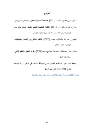 46
:‫اجع‬‫ر‬‫الم‬
‫منى‬ ،‫ار‬‫ز‬‫الج‬‫ي‬‫العمر‬‫و‬( .‫عايشه‬ ،2966.)‫التعليم‬ ‫تقنيات‬ ‫مستحدثات‬‫الرياض‬ :‫الرشد‬ ‫مكتبة‬ .
،‫نيوباي‬‫تيموثي‬‫وآخرون‬( .2963.)‫التعلم‬‫و‬ ‫للتعليم‬ ‫التعليمية‬ ‫التقنية‬‫بنت‬ ‫ة‬‫ر‬‫سا‬ ‫جمة‬‫تر‬ .
‫الرياض‬ :‫للنشر‬ ‫سعود‬ ‫الملك‬ ‫جامعة‬ ‫دار‬ ،‫العريني‬ ‫اهيم‬‫ر‬‫إب‬
،‫الموسى‬‫هللا‬ ‫عبد‬‫المبارك‬‫و‬( .‫أحمد‬ ،2991.)‫التطبيقات‬‫و‬ ‫االسس‬ ‫االلكتروني‬ ‫التعليم‬.
‫االولى‬ ‫الطبعة‬ ،‫الرياض‬
‫منال‬ ،‫مبارز‬‫وعبدالعال‬‫اسماعيل‬ ،‫وسامح‬(‫سعيد‬ ،2969.)‫الذاتي‬ ‫التعلم‬‫و‬ ‫التعليم‬ ‫تفريد‬.
‫الفكر‬ ‫دار‬ :‫عمان‬
.‫سعود‬ ‫الملك‬ ‫جامعة‬‫التعليم‬ ‫في‬ ‫مساعدة‬ ‫كوسيلة‬ ‫االلي‬ ‫الحاسب‬ ‫استخدام‬‫جاعه‬‫استر‬ ‫تم‬ .
‫بتاريخ‬23/66/6341‫ابط‬‫ر‬‫ال‬ ‫على‬ ،‫ه‬
faculty.ksu.edu.sa/yousif/DocLib1/Lesson%2012.ppt
 