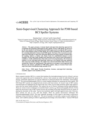 Semi-Supervised Clustering Approach for P300 based
BCI Speller Systems
Mandeep Kaur1
, A.K.Soni2
and M. Qasim Rafiq3
1
School of Computer Science & Engg., Sharda University, Greater Noida, U.P., India, mandeephanzra@gmail.com
2
School of Computer Science & Engg., Sharda University, Greater Noida, U.P., India, ak.soni@sharda.ac.in
3
Dept. Computer Sc. & Engg. AMU, Aligarh, mqrafiq@hotmail.com
Abstract— The paper presents a k-means based semi-supervised clustering approach for
recognizing and classifying P300 signals for BCI Speller System. P300 signals are proved to
be the most suitable Event Related Potential (ERP) signal, used to develop the BCI systems.
Due to non-stationary nature of ERP signals, the wavelet transform is the best analysis tool
for extracting informative features from P300 signals. The focus of the research is on semi-
supervised clustering as supervised clustering approach need large amount of labeled data
for training, which is a tedious task. Hence works for small-labeled datasets to train
classifiers. On the other hand, unsupervised clustering works when no prior information is
available i.e. totally unlabeled data. Thus leads to low level of performance. The in-between
solution is to use semi-supervised clustering, which uses a few labeled with large unlabeled
data causes less trouble and time. The authors have selected and defined adhoc features and
assumed the Clusters for small datasets. This motivates us to propose a novel approach that
discovers the features embedded in P300 (EEG) signals, using an k-means based semi-
supervised cluster classification using ensemble SVM.
Index Terms— P300 signal, Wavelet Transform, k-means, semi-supervised clustering,
ensemble, support vector machines (SVMs).
I. INTRODUCTION
Brain computer interface (BCI) is a system that translates the electrophysiological activity of brain’s nervous
system into signals that can be interpreted by a device. Such systems are useful for able-bodied like game
playing, multimedia applications etc and for unblessed or paralyzed patients like wheelchair, mind spelling,
etc [1] . The electroencephalography (EEG) is a brain imaging technique for measuring the brain signals. The
EEG based BCI systems are categorized into invasive and non-invasive. In invasive type of BCI system,
microelectrodes are implanted into the skull of the user’s brain. It gives high resolution signal, high signal-to-
noise ratio but causes health problems. This reduces the use of invasive techniques during experimentation.
There are various invasive techniques to record the brain’s activity e.g. Electrocorticography (ECoG). On the
hand, the non-invasive type of BCI system involves the recording of the brain electrical activity by means of
placing the electrodes on the scalp. It gives low-resolution signal with high signal-to-noise ratio. However,
these systems are easy to use, safe and cheaper. There are various non-invasive techniques like
Electroencephalography (EEG). The most important advantage of EEG signal is that being a noninvasive
technique it does not harm the subject [2]. The aim of research is to provide a system to assist unblessed in
future and in addition putting an effort in appending the knowledge in the field of BCIs. Various P300 based
DOI: 02.ITC.2014.5.573
© Association of Computer Electronics and Electrical Engineers, 2014
Proc. of Int. Conf. on Recent Trends in Information, Telecommunication and Computing, ITC
 