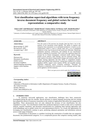 International Journal of Electrical and Computer Engineering (IJECE)
Vol. 14, No. 1, February 2024, pp. 589~599
ISSN: 2088-8708, DOI: 10.11591/ijece.v14i1.pp589-599  589
Journal homepage: http://ijece.iaescore.com
Text classification supervised algorithms with term frequency
inverse document frequency and global vectors for word
representation: a comparative study
Zakia Labd1
, Said Bahassine2
, Khalid Housni1
, Fatima Zahrae Ait Hamou Aadi1
, Khalid Benabbes1
1
Laboratory of Research in Informatics L@RI, Department of Computer Science, Faculty of Sciences, Ibn Tofail University,
Kenitra, Morocco
2
Laboratory of Artificial Intelligence and Complex Systems Engineering, Department of Computer Science, National Higher School of
Arts and Crafts, Hassan II University, Casablanca, Morocco
Article Info ABSTRACT
Article history:
Received Sep 15, 2022
Revised Jul 6, 2023
Accepted Aug 7, 2023
Over the course of the previous two decades, there has been a rise in the
quantity of text documents stored digitally. The ability to organize and
categorize those documents in an automated mechanism, is known as text
categorization which is used to classify them into a set of predefined
categories so they may be preserved and sorted more efficiently. Identifying
appropriate structures, architectures, and methods for text classification
presents a challenge for researchers. This is due to the significant impact this
concept has on content management, contextual search, opinion mining,
product review analysis, spam filtering, and text sentiment mining. This
study analyzes the generic categorization strategy and examines supervised
machine learning approaches and their ability to comprehend complex
models and nonlinear data interactions. Among these methods are k-nearest
neighbors (KNN), support vector machine (SVM), and ensemble learning
algorithms employing various evaluation techniques. Thereafter, an
evaluation is conducted on the constraints of every technique and how they
can be applied to real-life situations.
Keywords:
Decision tries
Document classification
Global vectors
K-nearest neighbors
Natural language processing
Support vector machine
Survey
This is an open access article under the CC BY-SA license.
Corresponding Author:
Zakia Labd
Laboratory of Research in Informatics L@RI, Department of Computer Science, Faculty of Sciences,
Ibn Tofail University
Kenitra, Morocco
Email: zakia.labd@uit.ac.ma
1. INTRODUCTION
In numerous real-world applications, text classification challenges have been extensively
investigated during the past few decades. Recent advances in natural language processing and text mining
have piqued the interest of numerous researchers in the creation of applications that utilize text categorization
algorithms. These advancements have not only enhanced the accuracy of text classification, but also
expanded it is scope. Text classification models have produced impressive results in tasks such as sentiment
analysis, machine translation, and document summarization by combining deep learning approaches and
word embeddings such as global vectors for word representation (GloVe). As a result, the opportunities for
leveraging text classification continue to grow, promising enhanced automation and information retrieval
across a wide range of domains.
Classification of documents is a problem involving the construction of models that can categorize
documents into predetermined categories. It is a complicated process that comprises training models, data
 