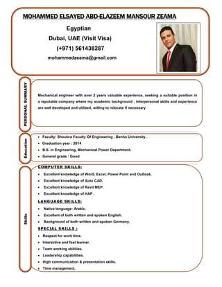 MOHAMMED ELSAYED ABD-ELAZEEM MANSOUR ZEAMA
Egyptian
Dubai, UAE (Visit Visa)
(+971) 561438287
mohammedzeama@gmail.com
Mechanical engineer with over 2 years valuable experience, seeking a suitable position in
a reputable company where my academic background , interpersonal skills and experience
are well developed and utilized, willing to relocate if necessary.
 Faculty: Shoubra Faculty Of Engineering , Benha University .
 Graduation year : 2014
 B.S. in Engineering, Mechanical Power Department.
 General grade : Good
COMPUTER SKILLS:
 Excellent knowledge of Word, Excel, Power Point and Outlook.
 Excellent knowledge of Auto CAD.
 Excellent knowledge of Revit MEP.
 Excellent knowledge of HAP .
LANGUAGE SKILLS:
 Native language: Arabic.
 Excellent of both written and spoken English.
 Background of both written and spoken Germany.
SPECIAL SKILLS :
 Respect for work time.
 Interactive and fast learner.
 Team working abilities.
 Leadership capabilities.
 High communication & presentation skills.
 Time management.
PERSONALSUMMARYEducationSkills
 