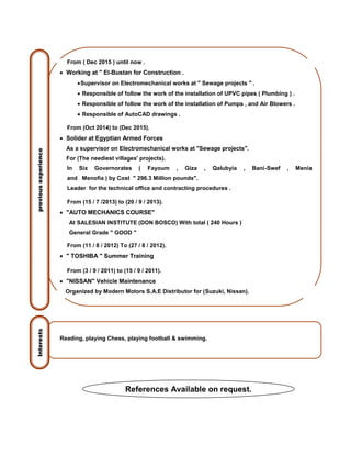 From ( Dec 2015 ) until now .
 Working at " El-Bustan for Construction .
Supervisor on Electromechanical works at " Sewage projects " .
 Responsible of follow the work of the installation of UPVC pipes ( Plumbing ) .
 Responsible of follow the work of the installation of Pumps , and Air Blowers .
 Responsible of AutoCAD drawings .
From (Oct 2014) to (Dec 2015).
 Solider at Egyptian Armed Forces
As a supervisor on Electromechanical works at "Sewage projects".
For (The neediest villages' projects).
In Six Governorates ( Fayoum , Giza , Qalubyia , Bani-Swef , Menia
and Menofia ) by Cost " 296.3 Million pounds".
Leader for the technical office and contracting procedures .
From (15 / 7 /2013) to (20 / 9 / 2013).
 "AUTO MECHANICS COURSE"
At SALESIAN INSTITUTE (DON BOSCO) With total ( 240 Hours )
General Grade " GOOD "
From (11 / 8 / 2012) To (27 / 8 / 2012).
 " TOSHIBA " Summer Training
From (3 / 9 / 2011) to (15 / 9 / 2011).
 "NISSAN" Vehicle Maintenance
Organized by Modern Motors S.A.E Distributor for (Suzuki, Nissan).
Reading, playing Chess, playing football & swimming.
previousexperienceInterests
References Available on request.
 