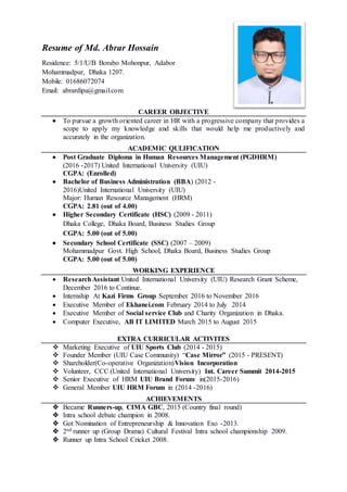 Resume of Md. Abrar Hossain
Residence: 5/1/U/B Borabo Mohonpur, Adabor
Mohammadpur, Dhaka 1207.
Mobile: 01686072074
Email: abrardipu@gmail.com
CAREER OBJECTIVE
 To pursue a growth oriented career in HR with a progressive company that provides a
scope to apply my knowledge and skills that would help me productively and
accurately in the organization.
ACADEMIC QULIFICATION
 Post Graduate Diploma in Human Resources Management (PGDHRM)
(2016 -2017) United International University (UIU)
CGPA: (Enrolled)
 Bachelor of Business Administration (BBA) (2012 -
2016)United International University (UIU)
Major: Human Resource Management (HRM)
CGPA: 2.81 (out of 4.00)
 Higher Secondary Certificate (HSC) (2009 - 2011)
Dhaka College, Dhaka Board, Business Studies Group
CGPA: 5.00 (out of 5.00)
 Secondary School Certificate (SSC) (2007 – 2009)
Mohammadpur Govt. High School, Dhaka Board, Business Studies Group
CGPA: 5.00 (out of 5.00)
WORKING EXPERIENCE
 ResearchAssistant United International University (UIU) Research Grant Scheme,
December 2016 to Continue.
 Internship At Kazi Firms Group September 2016 to November 2016
 Executive Member of Ekhanei.com February 2014 to July 2014
 Executive Member of Social service Club and Charity Organization in Dhaka.
 Computer Executive, AB IT LIMITED March 2015 to August 2015
EXTRA CURRICULAR ACTIVITES
 Marketing Executive of UIU Sports Club (2014 - 2015)
 Founder Member (UIU Case Community) “Case Mirror” (2015 - PRESENT)
 Shareholder(Co-operative Organization)Vision Incorporation
 Volunteer, CCC (United International University) Int. Career Summit 2014-2015
 Senior Executive of HRM UIU Brand Forum in(2015-2016)
 General Member UIU HRM Forum in (2014 -2016)
ACHIEVEMENTS
 Became Runners-up, CIMA GBC, 2015 (Country final round)
 Intra school debate champion in 2008.
 Got Nomination of Entrepreneurship & Innovation Exo -2013.
 2nd runner up (Group Drama) Cultural Festival Intra school championship 2009.
 Runner up Intra School Cricket 2008.
 