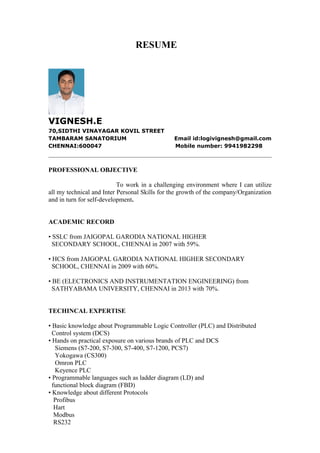 RESUME
VIGNESH.E
70,SIDTHI VINAYAGAR KOVIL STREET
TAMBARAM SANATORIUM Email id:logivignesh@gmail.com
CHENNAI:600047 Mobile number: 9941982298
PROFESSIONAL OBJECTIVE
To work in a challenging environment where I can utilize
all my technical and Inter Personal Skills for the growth of the company/Organization
and in turn for self-development.
ACADEMIC RECORD
• SSLC from JAIGOPAL GARODIA NATIONAL HIGHER
SECONDARY SCHOOL, CHENNAI in 2007 with 59%.
• HCS from JAIGOPAL GARODIA NATIONAL HIGHER SECONDARY
SCHOOL, CHENNAI in 2009 with 60%.
• BE (ELECTRONICS AND INSTRUMENTATION ENGINEERING) from
SATHYABAMA UNIVERSITY, CHENNAI in 2013 with 70%.
TECHINCAL EXPERTISE
• Basic knowledge about Programmable Logic Controller (PLC) and Distributed
Control system (DCS)
• Hands on practical exposure on various brands of PLC and DCS
Siemens (S7-200, S7-300, S7-400, S7-1200, PCS7)
Yokogawa (CS300)
Omron PLC
Keyence PLC
• Programmable languages such as ladder diagram (LD) and
functional block diagram (FBD)
• Knowledge about different Protocols
Profibus
Hart
Modbus
RS232
 