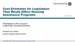 Presentation to the Council of
Large Public Housing Authorities
June 23, 2021
Elizabeth Cove Delisle
Analyst, Budget Analysis Division
Cost Estimates for Legislation
That Would Affect Housing
Assistance Programs
For information about the meeting, see https://clpha.org/clpha-summer-2021-meeting.
 